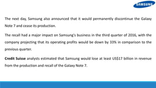 The next day, Samsung also announced that it would permanently discontinue the Galaxy
Note 7 and cease its production.
The recall had a major impact on Samsung's business in the third quarter of 2016, with the
company projecting that its operating profits would be down by 33% in comparison to the
previous quarter.
Credit Suisse analysts estimated that Samsung would lose at least US$17 billion in revenue
from the production and recall of the Galaxy Note 7.
 