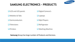 SAMSUNG ELECTRONICS - PRODUCTS
 LCD and LED panels
 Mobiles & Tabs
 Semiconductors
 Televisions
 Printers
 Digital Camera’s
 Laptops
 Mp3 Players
 Refrigerator
 Washing Machine
Samsung Group has large number of Products and Services.
 