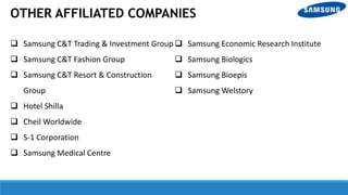  Samsung C&T Trading & Investment Group
 Samsung C&T Fashion Group
 Samsung C&T Resort & Construction
Group
 Hotel Shilla
 Cheil Worldwide
 S-1 Corporation
 Samsung Medical Centre
 Samsung Economic Research Institute
 Samsung Biologics
 Samsung Bioepis
 Samsung Welstory
OTHER AFFILIATED COMPANIES
 