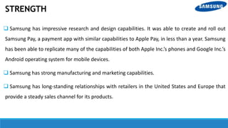 STRENGTH
 Samsung has impressive research and design capabilities. It was able to create and roll out
Samsung Pay, a payment app with similar capabilities to Apple Pay, in less than a year. Samsung
has been able to replicate many of the capabilities of both Apple Inc.’s phones and Google Inc.’s
Android operating system for mobile devices.
 Samsung has strong manufacturing and marketing capabilities.
 Samsung has long-standing relationships with retailers in the United States and Europe that
provide a steady sales channel for its products.
 