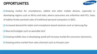 OPPORTUNITES
 Growing market for smartphones, tablets and other mobile devices, especially in
developing regions such as Africa and India, where consumers are unfamiliar with PCs. Sales
of tablets finally overtook sales of traditional personal computers in 2015.
 Increased demand for tablet and smartphone-based solutions such as Samsung Pay
 New technologies such as wearable tech
 Growing middle class in developing world will increase market for consumer electronics.
 Growing online market from sales channels such as Amazon.com
 