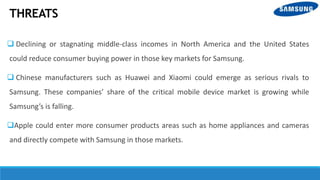 THREATS
 Declining or stagnating middle-class incomes in North America and the United States
could reduce consumer buying power in those key markets for Samsung.
 Chinese manufacturers such as Huawei and Xiaomi could emerge as serious rivals to
Samsung. These companies’ share of the critical mobile device market is growing while
Samsung’s is falling.
Apple could enter more consumer products areas such as home appliances and cameras
and directly compete with Samsung in those markets.
 