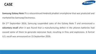 CASE
Samsung Galaxy Note 7 is a discontinued Android phablet smartphone that was produced and
marketed by Samsung Electronics.
On 2nd September 2016, Samsung suspended sales of the Galaxy Note 7 and announced a
voluntary recall after it was found that a manufacturing defect in the phones batteries had
caused some of them to generate excessive heat, resulting in fires and explosions. A formal
U.S. recall was announced on 15 September 2016.
 