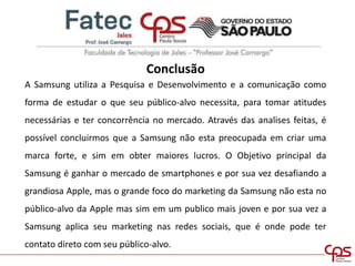 Conclusão
A Samsung utiliza a Pesquisa e Desenvolvimento e a comunicação como
forma de estudar o que seu público-alvo necessita, para tomar atitudes
necessárias e ter concorrência no mercado. Através das analises feitas, é
possível concluirmos que a Samsung não esta preocupada em criar uma
marca forte, e sim em obter maiores lucros. O Objetivo principal da
Samsung é ganhar o mercado de smartphones e por sua vez desafiando a
grandiosa Apple, mas o grande foco do marketing da Samsung não esta no
público-alvo da Apple mas sim em um publico mais joven e por sua vez a
Samsung aplica seu marketing nas redes sociais, que é onde pode ter
contato direto com seu público-alvo.
 