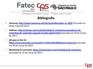 Bibliografia
• Samsung. http://www.samsung.com/br/wearables/gear-vr-r322/ Acessado em
20 de março de 2017;
• AdNews. http://adnews.com.br/publicidade/5-campanhas-exemplares-de-
marketing-de-conteudo-segundo-martha-gabriel.html Acessado em 20 de março
de 2017;
• All eyes on the S4.
https://www.youtube.com/watch?v=CsGlzu2NzX0&feature=youtu.be Acessado
em 20 de março de 2017;
• Marketing de Conteúdo. https://rockcontent.com/marketing-de-conteudo/
Acessado em 22 de março de 2017;
 