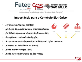 Importância para o Comércio Eletrônico
• Ser encontrado pelos clientes;
• Melhoria do relacionamento empresa/cliente;
• Facilidade no compartilhamento de conteúdo;
• Redução dos custos de divulgação;
• Acompanhamento dos resultados diante das ações tomadas;
• Aumento da visibilidade da marca;
• Ajuda a criar “Amigos Fiéis”;
• Ajuda o desenvolvimento do pós venda;
 