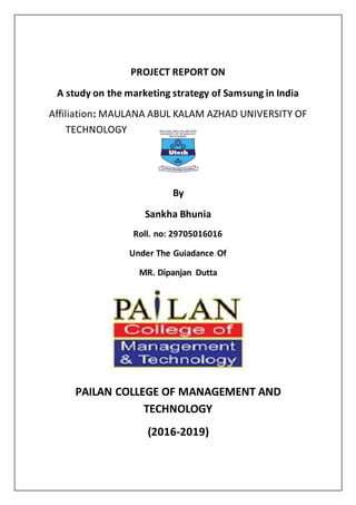 PROJECT REPORT ON
A study on the marketing strategy of Samsung in India
Affiliation: MAULANA ABUL KALAM AZHAD UNIVERSITY OF
TECHNOLOGY
By
Sankha Bhunia
Roll. no: 29705016016
Under The Guiadance Of
MR. Dipanjan Dutta
PAILAN COLLEGE OF MANAGEMENT AND
TECHNOLOGY
(2016-2019)
 