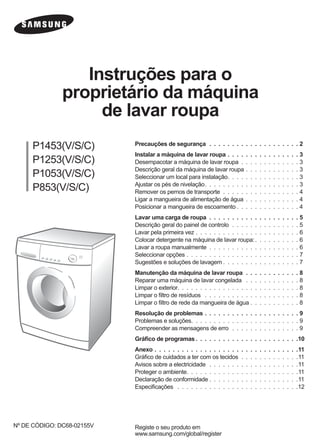 Instruções para o
proprietário da máquina
de lavar roupa
P1453(V/S/C)
P1253(V/S/C)
P1053(V/S/C)
P853(V/S/C)
Registe o seu produto em
www.samsung.com/global/register
Nº DE CÓDIGO: DC68-02155V
Precauções de segurança . . . . . . . . . . . . . . . . . . . . 2
Instalar a máquina de lavar roupa . . . . . . . . . . . . . . . . 3
Desempacotar a máquina de lavar roupa . . . . . . . . . . . . . 3
Descrição geral da máquina de lavar roupa . . . . . . . . . . . . 3
Seleccionar um local para instalação. . . . . . . . . . . . . . . . 3
Ajustar os pés de nivelação. . . . . . . . . . . . . . . . . . . . . 3
Remover os pernos de transporte . . . . . . . . . . . . . . . . . 4
Ligar a mangueira de alimentação de água . . . . . . . . . . . . 4
Posicionar a mangueira de escoamento . . . . . . . . . . . . . . 4
Lavar uma carga de roupa . . . . . . . . . . . . . . . . . . . . 5
Descrição geral do painel de controlo . . . . . . . . . . . . . . . 5
Lavar pela primeira vez . . . . . . . . . . . . . . . . . . . . . . . 6
Colocar detergente na máquina de lavar roupa:. . . . . . . . . . 6
Lavar a roupa manualmente . . . . . . . . . . . . . . . . . . . . 6
Seleccionar opções . . . . . . . . . . . . . . . . . . . . . . . . . 7
Sugestões e soluções de lavagem . . . . . . . . . . . . . . . . . 7
Manutenção da máquina de lavar roupa . . . . . . . . . . . . 8
Reparar uma máquina de lavar congelada . . . . . . . . . . . . 8
Limpar o exterior. . . . . . . . . . . . . . . . . . . . . . . . . . . 8
Limpar o ﬁltro de resíduos . . . . . . . . . . . . . . . . . . . . . 8
Limpar o ﬁltro de rede da mangueira de água . . . . . . . . . . . 8
Resolução de problemas . . . . . . . . . . . . . . . . . . . . . 9
Problemas e soluções. . . . . . . . . . . . . . . . . . . . . . . . 9
Compreender as mensagens de erro . . . . . . . . . . . . . . . 9
Gráﬁco de programas . . . . . . . . . . . . . . . . . . . . . . .10
Anexo . . . . . . . . . . . . . . . . . . . . . . . . . . . . . . . .11
Gráﬁco de cuidados a ter com os tecidos . . . . . . . . . . . . .11
Avisos sobre a electricidade . . . . . . . . . . . . . . . . . . . .11
Proteger o ambiente. . . . . . . . . . . . . . . . . . . . . . . . .11
Declaração de conformidade . . . . . . . . . . . . . . . . . . . .11
Especiﬁcações . . . . . . . . . . . . . . . . . . . . . . . . . . .12
P1453-02155V-PT.indd 1P1453-02155V-PT.indd 1 2005-08-23 ｿﾀﾈﾄ 2:58:142005-08-23 ｿﾀﾈﾄ 2:58:14
 