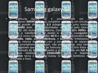 Samsung galaxy S2 
• O Samsung Galaxy S2 é provavelmente um dos 
smartphones ANDROIDE mais completos que estão em circulação. 
Tem um grande display de 4.3 polegadas com uma resolução 
de 800x480 pixel. As funcionalidades oferecidas pelo Samsung 
Galaxy S2 são muitas e inovadoras. Começando pelo HSPA+ que 
permite a transferência de dados e excelente navegação na 
internet. E como não podia faltar Wi-fi e o GPS. Tem também leitor 
multimídia, rádio, videoconferência, e bluetooth. Enfatizamos a 
memória interna de 16 GB com a possibilidade de expansão. 
Em um smartphone deste nível, não poderia faltar uma câmera 
de 8 megapixels que permite ao Samsung Galaxy S2 tirar fotos com 
uma resolução de 3264x2448 pixels e gravar vídeos em full HD a 
espantosa resolução de 1920x1080 pixels. A espessura 
de 8.5mm torna o Samsung Galaxy S2 um dos telefones mais 
completos e finos. 
 