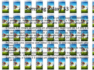 Samsung galaxy S3 
O smartphone Galaxy S 3 articula-se à volta de um ecrã Super AMOLED HD de 
4,8 polegadas. Apresentando uma resolução de 1280 x 720 pixeis, a força 
deste ecrã gigante reside no seu extremamente curto tempo de resposta de 
0,01 ms. 
O Galaxy S III integra igualmente um processador Quad Core de 1,4 GHz e o 
sistema operativo Android 4.0 para uma utilização rápida e intuitiva. 
Em apenas alguns segundos, e com a ajuda das ligações WiFi e 3G+ deste 
Samsung, poderá aceder aos seus sítios preferidos. Graças ao sensor de 8 
megapixeis, poderá fotografar o que deseja e actualizar em tempo real a sua 
página Web. Este sensor filma igualmente vídeos no formato Full HD 1080p. 
Pronto para uma conversa com vídeo? O Galaxy S3 está equipado com uma 
câmara frontal. 
A partilha de ficheiros é também mais simples, através da ligação sem fios 
Bluetooth 4.0. 
Ferramenta de comunicação e de lazer, este smartphone transforma-se ainda 
em navegador GPS e leitor multimédia. Compatível com vários formatos 
áudio e vídeo, o Galaxy S 3 possui um slot para cartão de memória microSD 
até 64 GB 
 