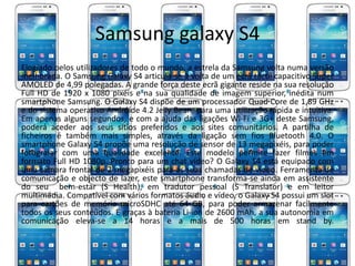 Samsung galaxy S4 
Elogiado pelos utilizadores de todo o mundo, a estrela da Samsung volta numa versão 
melhorada. O Samsung Galaxy S4 articula-se à volta de um ecrã táctil capacitivo Super 
AMOLED de 4,99 polegadas. A grande força deste ecrã gigante reside na sua resolução 
Full HD de 1920 x 1080 pixéis e na sua qualidade de imagem superior, inédita num 
smartphone Samsung. O Galaxy S4 dispõe de um processador Quad Core de 1,89 GHz 
e do sistema operativo Andróide 4.2 Jelly Bean, para uma utilização rápida e intuitiva. 
Em apenas alguns segundos, e com a ajuda das ligações Wi-Fi e 3G+ deste Samsung, 
poderá aceder aos seus sítios preferidos e aos sites comunitários. A partilha de 
ficheiros é também mais simples, através da ligação sem fios Bluetooth 4.0. O 
smartphone Galaxy S4 propõe uma resolução de sensor de 13 megapixéis, para poder 
fotografar com uma qualidade excelente. Este modelo permite fazer filmes em 
formato Full HD 1080p. Pronto para um chat vídeo? O Galaxy S4 está equipado com 
uma câmara frontal de 2 megapixéis para as suas chamadas de vídeo. Ferramenta de 
comunicação e objecto de lazer, este smartphone transforma-se ainda em assistente 
do seu bem-estar (S Health), em tradutor pessoal (S Translator) e em leitor 
multimédia. Compatível com vários formatos áudio e vídeo, o Galaxy S4 possui um slot 
para cartões de memória microSDHC até 64 GB, para poder armazenar facilmente 
todos os seus conteúdos. E graças à bateria Li-ion de 2600 mAh, a sua autonomia em 
comunicação eleva-se a 14 horas e a mais de 500 horas em stand by. 
 