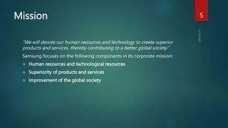 Mission
“We will devote our human resources and technology to create superior
products and services, thereby contributing to a better global society.”
Samsung focuses on the following components in its corporate mission:
 Human resources and technological resources
 Superiority of products and services
 Improvement of the global society
5
 