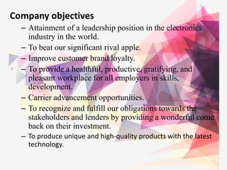 Company objectives
– Attainment of a leadership position in the electronics
industry in the world.
– To beat our significant rival apple.
– Improve customer brand loyalty.
– To provide a healthful, productive, gratifying, and
pleasant workplace for all employers in skills,
development.
– Carrier advancement opportunities.
– To recognize and fulfill our obligations towards the
stakeholders and lenders by providing a wonderful come
back on their investment.
– To produce unique and high-quality products with the latest
technology.
 