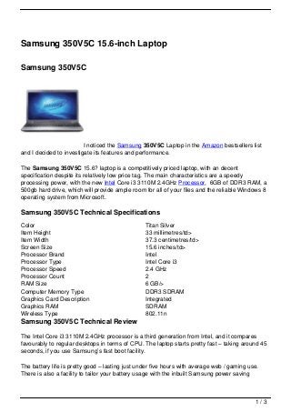 Samsung 350V5C 15.6-inch Laptop

Samsung 350V5C




                         I noticed the Samsung 350V5C Laptop in the Amazon bestsellers list
and I decided to investigate its features and performance.

The Samsung 350V5C 15.6? laptop is a competitively priced laptop, with an decent
specification despite its relatively low price tag. The main characteristics are a speedy
processing power, with the new Intel Core i3 3110M 2.4GHz Processor, 6GB of DDR3 RAM, a
500gb hard drive, which will provide ample room for all of your files and the reliable Windows 8
operating system from Microsoft.

Samsung 350V5C Technical Specifications
Color                                            Titan Silver
Item Height                                      33 millimetres/td>
Item Width                                       37.3 centimetres/td>
Screen Size                                      15.6 inches/td>
Processor Brand                                  Intel
Processor Type                                   Intel Core i3
Processor Speed                                  2.4 GHz
Processor Count                                  2
RAM Size                                         6 GB/>
Computer Memory Type                             DDR3 SDRAM
Graphics Card Description                        Integrated
Graphics RAM                                     SDRAM
Wireless Type                                    802.11n
Samsung 350V5C Technical Review

The Intel Core i3 3110M 2.4GHz processor is a third generation from Intel, and it compares
favourably to regular desktops in terms of CPU. The laptop starts pretty fast – taking around 45
seconds, if you use Samsung’s fast boot facility.

The battery life is pretty good – lasting just under five hours with average web / gaming use.
There is also a facility to tailor your battery usage with the inbuilt Samsung power saving



                                                                                            1/3
 