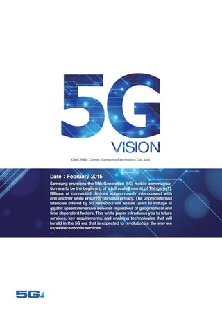 5G Vision White Paper 1
DMC R&D Center, Samsung Electronics Co., Ltd.
Date : February 2015
Samsung envisions the fifth Generation (5G) mobile communica-
tion era to be the beginning of a full scale Internet of Things (IoT).
Billions of connected devices autonomously interconnect with
one another while ensuring personal privacy. The unprecedented
latencies offered by 5G Networks will enable users to indulge in
gigabit speed immersive services regardless of geographical and
time dependent factors. This white paper introduces you to future
services, key requirements, and enabling technologies that will
herald in the 5G era that is expected to revolutionize the way we
experience mobile services.
 