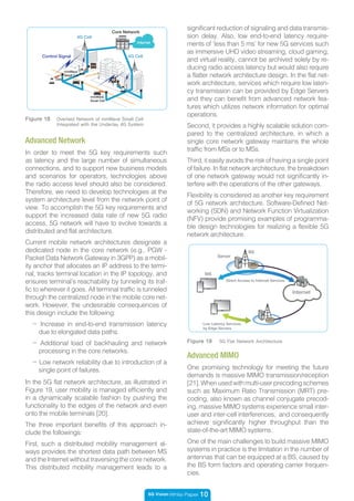5G Vision White Paper 10
In the 5G flat network architecture, as illustrated in
Figure 19, user mobility is managed efficiently and
in a dynamically scalable fashion by pushing the
functionality to the edges of the network and even
onto the mobile terminals [20].
The three important benefits of this approach in-
clude the followings:
First, such a distributed mobility management al-
ways provides the shortest data path between MS
and the Internet without traversing the core network.
This distributed mobility management leads to a
Figure 19 5G Flat Network Architecture
MS
BS
Server
Internet
Direct Access to Internet Services
Low Latency Services
by Edge Servers
- Increase in end-to-end transmission latency
due to elongated data paths.
- Additional load of backhauling and network
processing in the core networks.
- Low network reliability due to introduction of a
single point of failures.
significant reduction of signaling and data transmis-
sion delay. Also, low end-to-end latency require-
ments of ‘less than 5 ms’ for new 5G services such
as immersive UHD video streaming, cloud gaming,
and virtual reality, cannot be archived solely by re-
ducing radio access latency but would also require
a flatter network architecture design. In the flat net-
work architecture, services which require low laten-
cy transmission can be provided by Edge Servers
and they can benefit from advanced network fea-
tures which utilizes network information for optimal
operations.
Second, it provides a highly scalable solution com-
pared to the centralized architecture, in which a
single core network gateway maintains the whole
traffic from MSs or to MSs.
Third, it easily avoids the risk of having a single point
of failure. In flat network architecture, the breakdown
of one network gateway would not significantly in-
terfere with the operations of the other gateways.
Flexibility is considered as another key requirement
of 5G network architecture. Software-Defined Net-
working (SDN) and Network Function Virtualization
(NFV) provide promising examples of programma-
ble design technologies for realizing a flexible 5G
network architecture.
Advanced Network
In order to meet the 5G key requirements such
as latency and the large number of simultaneous
connections, and to support new business models
and scenarios for operators, technologies above
the radio access level should also be considered.
Therefore, we need to develop technologies at the
system architecture level from the network point of
view. To accomplish the 5G key requirements and
support the increased data rate of new 5G radio
access, 5G network will have to evolve towards a
distributed and flat architecture.
Current mobile network architectures designate a
dedicated node in the core network (e.g., PGW -
Packet Data Network Gateway in 3GPP) as a mobil-
ity anchor that allocates an IP address to the termi-
nal, tracks terminal location in the IP topology, and
ensures terminal’s reachability by tunneling its traf-
fic to wherever it goes. All terminal traffic is tunneled
through the centralized node in the mobile core net-
work. However, the undesirable consequences of
this design include the following:
Advanced MIMO
One promising technology for meeting the future
demands is massive MIMO transmission/reception
[21].Whenusedwithmulti-userprecodingschemes
such as Maximum Ratio Transmission (MRT) pre-
coding, also known as channel conjugate precod-
ing, massive MIMO systems experience small inter-
user and inter-cell interferences, and consequently
achieve significantly higher throughput than the
state-of-the-art MIMO systems.
One of the main challenges to build massive MIMO
systems in practice is the limitation in the number of
antennas that can be equipped at a BS, caused by
the BS form factors and operating carrier frequen-
cies.
Control Signal
Core Network
4G Cell
4G Cell
Internet
Data
mmWave
Small Cell
mmWave
Small Cell
Figure 18 Overlaid Network of mmWave Small Cell
Integrated with the Underlay 4G System
 