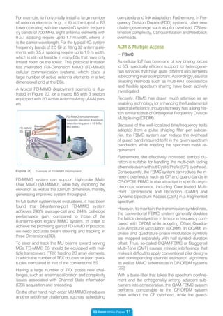 5G Vision White Paper 11
For example, to horizontally install a large number
of antenna elements (e.g., > 8) at the top of a BS
tower operating with the lowest 4G system frequen-
cy bands of 700 MHz, eight antenna elements with
0.5λ spacing require up to 1.7 m width, where λ
is the carrier wavelength. For the typical 4G system
frequency bands of 2.5 GHz, fitting 32 antenna ele-
ments with 0.5λ spacing require up to 1.9 m width,
which is still not feasible in many BSs that have only
limited room on the tower. This practical limitation
has motivated Full-Dimension MIMO (FD-MIMO)
cellular communication systems, which place a
large number of active antenna elements in a two
dimensional grid at the BSs.
A typical FD-MIMO deployment scenario is illus-
trated in Figure 20, for a macro BS with 3 sectors
equipped with 2D Active Antenna Array (AAA) pan-
els.
FD-MIMO simultaneously
supports elevation & azimuth
beamforming and > 10 MSs
MU-MIMOElevation
Beamforming
Azimuth
Beamforming
FD-MIMO
BS
Figure 20 Example of FD-MIMO Deployment
ACM & Multiple Access
- FBMC
As cellular IoT has been one of key driving forces
to 5G, spectrally efficient support for heterogene-
ous services that have quite different requirements
is becoming ever so important. Accordingly, several
enabling methods such as multi-RAT coexistence
and flexible spectrum sharing have been actively
investigated.
Recently, FBMC has drawn much attention as an
enabling technology for enhancing the fundamental
spectral efficiency, though its theory has a long his-
tory similar to that of Orthogonal Frequency Division
Multiplexing (OFDM).
Because of the well-localized time/frequency traits
adopted from a pulse shaping filter per subcar-
rier, the FBMC system can reduce the overhead
of guard band required to fit in the given spectrum
bandwidth, while meeting the spectrum mask re-
quirement.
Furthermore, the effectively increased symbol du-
ration is suitable for handling the multi-path fading
channels even without Cyclic Prefix (CP) overhead.
Consequently, the FBMC system can reduce the in-
herent overheads such as CP and guard-bands in
CP-OFDM. FBMC is also attractive in specific asyn-
chronous scenarios, including Coordinated Multi-
Point Transmission and Reception (CoMP) and
Dynamic Spectrum Access (DSA) in a fragmented
spectrum.
However, to maintain the transmission symbol rate,
the conventional FBMC system generally doubles
the lattice density either in time or in frequency com-
pared with OFDM while adopting Offset Quadra-
ture Amplitude Modulation (OQAM). In OQAM, in-
phase and quadrature-phase modulation symbols
are mapped separately with half symbol duration
offset. Thus, so-called OQAM-FBMC or Staggered
Multi-Tone (SMT) causes intrinsic interference that
makes it difficult to apply conventional pilot designs
and corresponding channel estimation algorithms
as well as MIMO schemes as in CP-OFDM systems
[22].
With a base-filter that takes the spectrum confine-
ment and the orthogonality among adjacent sub-
carriers into consideration, the QAM-FBMC system
performs comparable to the CP-OFDM system
even without the CP overhead, while the guard-
FD-MIMO system can support high-order Multi-
User MIMO (MU-MIMO), while fully exploiting the
elevation as well as the azimuth dimension, thereby
generating improved system throughput.
In full buffer system-level evaluations, it has been
found that 64-antenna-port FD-MIMO system
achieves 243% average-cell and 244% cell-edge
performance gain, compared to those of the
8-antenna-port legacy MIMO system. In order to
achieve the promising gain of FD-MIMO in practice,
we need accurate beam steering and tracking in
three Dimensions (3D).
To steer and track the MU beams toward serving
MSs, FD-MIMO BS should be equipped with mul-
tiple transceivers (TRX) feeding 2D array elements,
in which the number of TRX doubles or even quad-
ruples compared to that of the conventional BS.
Having a large number of TRX poses new chal-
lenges, such as antenna calibration and complexity
issues associated with Channel State Information
(CSI) acquisition and precoding.
On the other hand, high-order MU-MIMO introduces
another set of new challenges, such as scheduling
complexity and link adaptation. Furthermore, in Fre-
quency Division Duplex (FDD) systems, other new
challenges emerge such as pilot overhead, CSI es-
timation complexity, CSI quantization and feedback
overheads.
 