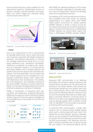 5G Vision White Paper 12
- FQAM
One of key requirements for 5G is enhancement
of cell-edge performance, which means that every
user should be supported with Gigabit experience
anywhere. Conventional approaches to enhance
the cell-edge performance mainly focus on man-
aging interference (e.g., interference cancellation,
interference avoidance), by dealing with interfer-
ence as a Gaussian. However, it is proved that the
worst-case additive noise in wireless networks with
respect to the channel capacity has a Gaussian dis-
tribution. From this observation, one can expect that
the channel capacity can be increased by a non-
Gaussian interference design which makes Inter-
Cell Interference (ICI) non-Gaussian. The distribu-
tion of ICI depends on the modulation schemes of
the interfering BSs. Therefore, an active interference
design for improved cell-edge performance can be
achieved by applying a new type of modulation.
FQAM, a combination of Frequency Shift Key-
ing (FSK), and Quadrature Amplitude Modulation
(QAM) can be used as an active interference design
scheme. Figure 22 shows the signal constellation of
16-ary FQAM that is a combination of 4-ary FSK and
4-ary QAM.
Figure 22 Example of 16-ary FQAM
4-ary QAM 4-ary FSK 16-ary FQAM
Figure 24 Implemented MS and BS
Figure 23 3 Cell Structure with MS and BSs
BSMS
MS
Control PC
Interfering BS
Desired BS
Interfering BS
Advanced D2D
band overhead reduction is also available from the
well-confined spectrum. Sophisticated receiver al-
gorithms including channel estimation and equali-
zation can further mitigate the multi-path fading
channel impact without the CP.
With FQAM, the statistical distribution of ICI is likely
to be non-Gaussian, especially for cell-edge users.
As a result, the transmission rates for the cell-edge
users can be significantly improved.
The statistics of ICI and the performance enhance-
ment possibility have been proven by practical
implementation of a system which uses FQAM.
FQAM system environment for cellular downlink
OFDMA networks is shown in Figure 23 and 24.
Our experimental results show that the transmission
rates for interference-limited users in FQAM-based
OFDMA networks are around 300% higher than
those in QAM-based OFDMA networks [23][24].
Advanced D2D communication is an attractive
technology that enhances spectral efficiency and
reduces end-to-end latency for 5G. Not entirely de-
pending on the cellular network, D2D devices can
communicate directly with one another when they
are in close proximity. Hence, D2D communication
will be used for offloading data from network so that
the cost of processing those data and related sign-
aling is minimized. Moreover, enhanced version of
D2D communication was suggested lately for being
used as special purpose such as Mission Critical
Push-To-Talk (MCPTT) communication and Vehicle-
to-Anything (V2X) communication.
In advanced D2D communication, a single radio
resource can be reused among multiple groups
which want to communicate with each other if the
interference incurred between groups is tolerable.
Hence, we can increase the spectral efficiency and
the number of the simultaneous connection by utiliz-
ing D2D communication in 5G. Moreover, since the
data is directly transmitted and not going through
the core network, the end-to-end latency can be
Figure 21 One QAM-FBMC Symbol Generation
Spectrum Emission Mask
OFDM Spectrum
QAM-FBMC Spectrum
Well-localized Spectrum
→ Increased BW Efficiency
 