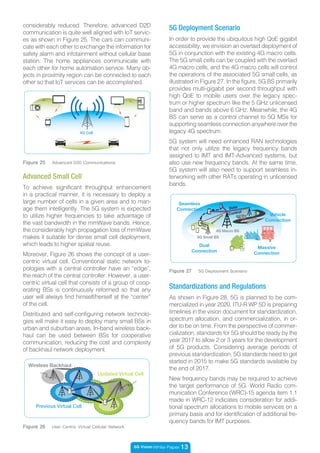 5G Vision White Paper 13
Figure 26 User Centric Virtual Cellular Network
Previous Virtual Cell
Updated Virtual Cell
Wireless Backhaul
To achieve significant throughput enhancement
in a practical manner, it is necessary to deploy a
large number of cells in a given area and to man-
age them intelligently. The 5G system is expected
to utilize higher frequencies to take advantage of
the vast bandwidth in the mmWave bands. Hence,
the considerably high propagation loss of mmWave
makes it suitable for dense small cell deployment,
which leads to higher spatial reuse.
Moreover, Figure 26 shows the concept of a user-
centric virtual cell. Conventional static network to-
pologies with a central controller have an “edge”,
the reach of the central controller. However, a user-
centric virtual cell that consists of a group of coop-
erating BSs is continuously reformed so that any
user will always find himself/herself at the “center”
of the cell.
Distributed and self-configuring network technolo-
gies will make it easy to deploy many small BSs in
urban and suburban areas. In-band wireless back-
haul can be used between BSs for cooperative
communication, reducing the cost and complexity
of backhaul network deployment.
Advanced Small Cell
considerably reduced. Therefore, advanced D2D
communication is quite well aligned with IoT servic-
es as shown in Figure 25. The cars can communi-
cate with each other to exchange the information for
safety alarm and infotainment without cellular base
station. The home appliances communicate with
each other for home automation service. Many ob-
jects in proximity region can be connected to each
other so that IoT services can be accomplished.
4G Cell
Figure 25 Advanced D2D Communications
5G Deployment Scenario
In order to provide the ubiquitous high QoE gigabit
accessibility, we envision an overlaid deployment of
5G in conjunction with the existing 4G macro cells.
The 5G small cells can be coupled with the overlaid
4G macro cells, and the 4G macro cells will control
the operations of the associated 5G small cells, as
illustrated in Figure 27. In the figure, 5G BS primarily
provides multi-gigabit per second throughput with
high QoE to mobile users over the legacy spec-
trum or higher spectrum like the 5 GHz unlicensed
band and bands above 6 GHz. Meanwhile, the 4G
BS can serve as a control channel to 5G MSs for
supporting seamless connection anywhere over the
legacy 4G spectrum.
5G system will need enhanced RAN technologies
that not only utilize the legacy frequency bands
assigned to IMT and IMT-Advanced systems, but
also use new frequency bands. At the same time,
5G system will also need to support seamless in-
terworking with other RATs operating in unlicensed
bands.
Figure 27 5G Deployment Scenario
`Dual
Connection
Massive
Connection
Vehicle
Connection
Seamless
Connection
Wireless Backhaul
Data
Control
New
Carrier
5G Small BS
4G Macro BS
As shown in Figure 28, 5G is planned to be com-
mercialized in year 2020. ITU-R WP 5D is preparing
timelines in the vision document for standardization,
spectrum allocation, and commercialization, in or-
der to be on time. From the perspective of commer-
cialization, standards for 5G should be ready by the
year 2017 to allow 2 or 3 years for the development
of 5G products. Considering average periods of
previous standardization, 5G standards need to get
started in 2015 to make 5G standards available by
the end of 2017.
New frequency bands may be required to achieve
the target performance of 5G. World Radio com-
munication Conference (WRC)-15 agenda item 1.1
made in WRC-12 indicates consideration for addi-
tional spectrum allocations to mobile services on a
primary basis and for identification of additional fre-
quency bands for IMT purposes.
Standardizations and Regulations
 