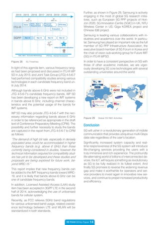 5G Vision White Paper 14
Figure 28 5G Timelines
In light of this agenda item, various frequency rang-
es had been proposed and discussed in ITU-R WP
5D in July 2013, and Joint Task Group (JTG) 4-5-6-7
had performed compatibility studies among various
technologies in each candidate frequency band un-
til July 2014.
Although bands above 6 GHz were not included in
JTG 4-5-6-7’s candidate frequency bands, WP 5D
has been developing a new report on IMT systems
in bands above 6 GHz, including channel charac-
teristics and the potential usage of the bands for
IMT systems.
WP 5D may also provide JTG 4-5-6-7 with the nec-
essary information regarding bands above 6 GHz
in order to be referenced as appropriate in the draft
text of Conference Preparatory Meeting (CPM). The
possibility and further necessity to study the bands
are captured in the report from JTG 4-5-6-7 to CPM
as follows:
“The demand of high bit rate, especially in densely
populated area could be accommodated in higher
frequency bands (e.g. above 6 GHz) than those
currently being considered in studies, however the
technical information required for compatibility stud-
ies has yet to be developed and these studies and
proposals are being explored for future work, be-
yond WRC-15.”
This report implies that new frequency bands can
be added to the IMT frequency bands toward WRC-
19, and it is likely that bands above 6 GHz can be
one of candidate frequency bands.
In addition, Licensed Assisted Access (LAA) study
item has been accepted in 3GPP LTE in the second
half of 2014, acknowledging the use of unlicensed
bands for cellular system.
Recently, as FCC relieves 5GHz band regulations
for various unlicensed band usage, related coexist-
ence technology between LTE and WLAN will be
standardized in both standards.
Figure 29 Global 5G R&D Activities
5G will usher in a revolutionary generation of mobile
communication that provides ubiquitous multi-Gbps
data rate regardless of the user’s location.
Significantly increased system capacity and real-
time responsiveness of the 5G system will introduce
life-changing services providing the users with a
truly immersive and rich experience. The profoundly
life-alternating world of billions of interconnected de-
vices, the IoT, will require something as revolutionary
as 5G to be fully realized in its fullest extent. And
finally 5G promises to reverse the widening revenue
gap and make it worthwhile for operators and ser-
vice providers to invest again in innovative new ser-
vices, and continue to propel increased productivity
and efficiency.
Conclusion
Further, as shown in Figure 29, Samsung is actively
engaging in the most of global 5G research initia-
tives, such as European 5G PPP projects of Hori-
zon 2020, 5G Innovation Centre (5GIC) in UK, NYU
Wireless Center in US, Giga KOREA project and
Chinese 836 project.
Samsung is leading various collaborations with in-
dustries and academics over the world. In particu-
lar, Samsung has played an important role as the full
member of 5G PPP Infrastructure Association, the
executive board member of 5G Forum in Korea and
the chair of vision sub-working group for Future IMT
(5G) in ITU-R WP5D.
In order to have a consistent perspective on 5G with
those of other academic institutes, we are vigor-
ously developing 5G core technologies with several
outstanding universities around the world.
2015 20172016 20192018 2020
EVAL. Meth. : Evaluation Methodology STD Dvlp. : Standard Development
5G
WRC-15 WRC-19
ITU-R
3GPP
Vision EVAL. Meth./
Requirement
Proposal
Reception
STD Dvlp.
Evaluation
Rel-13 Rel-14 Rel-15 Rel-16
Initial Commercialization
2014
 