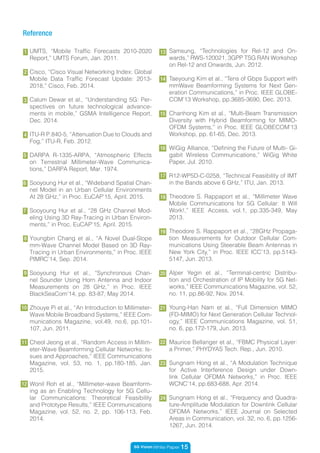 5G Vision White Paper 15
Samsung, “Technologies for Rel-12 and On-
wards,” RWS-120021, 3GPP TSG RAN Workshop
on Rel-12 and Onwards, Jun. 2012.
Taeyoung Kim et al., “Tens of Gbps Support with
mmWave Beamforming Systems for Next Gen-
eration Communications,” in Proc. IEEE GLOBE-
COM’13 Workshop, pp.3685-3690, Dec. 2013.
Chanhong Kim et al., “Multi-Beam Transmission
Diversity with Hybrid Beamforming for MIMO-
OFDM Systems,” in Proc. IEEE GLOBECOM’13
Workshop, pp. 61-65, Dec. 2013.
WiGig Alliance, “Defining the Future of Multi- Gi-
gabit Wireless Communications,” WiGig White
Paper, Jul. 2010.
R12-WP5D-C-0258, “Technical Feasibility of IMT
in the Bands above 6 GHz,” ITU, Jan. 2013.
Theodore S. Rappaport et al., “Millimeter Wave
Mobile Communications for 5G Cellular: It Will
Work!,” IEEE Access, vol.1, pp.335-349, May
2013.
Theodore S. Rappaport et al., “28GHz Propaga-
tion Measurements for Outdoor Cellular Com-
munications Using Steerable Beam Antennas in
New York City,” in Proc. IEEE ICC’13, pp.5143-
5147, Jun. 2013.
Alper Yegin et al., “Terminal-centric Distribu-
tion and Orchestration of IP Mobility for 5G Net-
works,” IEEE Communications Magazine, vol. 52,
no. 11, pp.86-92, Nov. 2014.
Young-Han Nam et al., “Full Dimension MIMO
(FD-MIMO) for Next Generation Cellular Technol-
ogy,” IEEE Communications Magazine, vol. 51,
no. 6, pp.172-179, Jun. 2013.
Maurice Bellanger et al., “FBMC Physical Layer:
a Primer,” PHYDYAS Tech. Rep., Jun. 2010.
Sungnam Hong et al., “A Modulation Technique
for Active Interference Design under Down-
link Cellular OFDMA Networks,” in Proc. IEEE
WCNC’14, pp.683-688, Apr. 2014.
Sungnam Hong et al., “Frequency and Quadra-
ture-Amplitude Modulation for Downlink Cellular
OFDMA Networks,” IEEE Journal on Selected
Areas in Communication, vol. 32, no. 6, pp.1256-
1267, Jun. 2014.
9
15
13
14
4
UMTS, “Mobile Traffic Forecasts 2010-2020
Report,” UMTS Forum, Jan. 2011.
Cisco, “Cisco Visual Networking Index: Global
Mobile Data Traffic Forecast Update: 2013-
2018,” Cisco, Feb. 2014.
Calum Dewar et al., “Understanding 5G: Per-
spectives on future technological advance-
ments in mobile,” GSMA Intelligence Report,
Dec. 2014.
ITU-R P.840-5, “Attenuation Due to Clouds and
Fog,” ITU-R, Feb. 2012.
DARPA R-1335-ARPA, “Atmospheric Effects
on Terrestrial Millimeter-Wave Communica-
tions,” DARPA Report, Mar. 1974.
Sooyoung Hur et al., “Wideband Spatial Chan-
nel Model in an Urban Cellular Environments
At 28 GHz,” in Proc. EuCAP’15, April. 2015.
Sooyoung Hur et al., “28 GHz Channel Mod-
eling Using 3D Ray-Tracing in Urban Environ-
ments,” in Proc. EuCAP’15, April. 2015.
Youngbin Chang et al., “A Novel Dual-Slope
mm-Wave Channel Model Based on 3D Ray-
Tracing in Urban Environments,” in Proc. IEEE
PIMRC’14, Sep. 2014.
Sooyoung Hur et al., “Synchronous Chan-
nel Sounder Using Horn Antenna and Indoor
Measurements on 28 GHz,” in Proc. IEEE
BlackSeaCom’14, pp. 83-87, May 2014.
Zhouye Pi et al., “An Introduction to Millimeter-
Wave Mobile Broadband Systems,” IEEE Com-
munications Magazine, vol.49, no.6, pp.101-
107, Jun. 2011.
Cheol Jeong et al., “Random Access in Millim-
eter-Wave Beamforming Cellular Networks: Is-
sues and Approaches,” IEEE Communications
Magazine, vol. 53, no. 1, pp.180-185, Jan.
2015.
Wonil Roh et al., “Millimeter-wave Beamform-
ing as an Enabling Technology for 5G Cellu-
lar Communications: Theoretical Feasibility
and Prototype Results,” IEEE Communications
Magazine, vol. 52, no. 2, pp. 106-113, Feb.
2014.
Reference
1
2
7
8
5
11
12
16
17
18
19
3
10
20
21
6
22
23
24
 