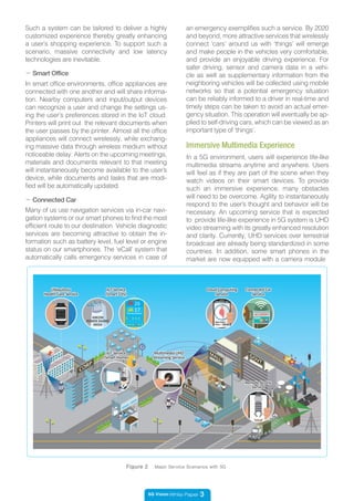 5G Vision White Paper 3
- Smart Office
In smart office environments, office appliances are
connected with one another and will share informa-
tion. Nearby computers and input/output devices
can recognize a user and change the settings us-
ing the user’s preferences stored in the IoT cloud.
Printers will print out the relevant documents when
the user passes by the printer. Almost all the office
appliances will connect wirelessly, while exchang-
ing massive data through wireless medium without
noticeable delay. Alerts on the upcoming meetings,
materials and documents relevant to that meeting
will instantaneously become available to the user’s
device, while documents and tasks that are modi-
fied will be automatically updated.
- Connected Car
Many of us use navigation services via in-car navi-
gation systems or our smart phones to find the most
efficient route to our destination. Vehicle diagnostic
services are becoming attractive to obtain the in-
formation such as battery level, fuel level or engine
status on our smartphones. The ‘eCall’ system that
automatically calls emergency services in case of
In a 5G environment, users will experience life-like
multimedia streams anytime and anywhere. Users
will feel as if they are part of the scene when they
watch videos on their smart devices. To provide
such an immersive experience, many obstacles
will need to be overcome. Agility to instantaneously
respond to the user’s thought and behavior will be
necessary. An upcoming service that is expected
to provide life-like experience in 5G system is UHD
video streaming with its greatly enhanced resolution
and clarity. Currently, UHD services over terrestrial
broadcast are already being standardized in some
countries. In addition, some smart phones in the
market are now equipped with a camera module
Immersive Multimedia Experience
Figure 2 Major Service Scenarios with 5G
an emergency exemplifies such a service. By 2020
and beyond, more attractive services that wirelessly
connect ‘cars’ around us with ‘things’ will emerge
and make people in the vehicles very comfortable,
and provide an enjoyable driving experience. For
safer driving, sensor and camera data in a vehi-
cle as well as supplementary information from the
neighboring vehicles will be collected using mobile
networks so that a potential emergency situation
can be reliably informed to a driver in real-time and
timely steps can be taken to avoid an actual emer-
gency situation. This operation will eventually be ap-
plied to self-driving cars, which can be viewed as an
important type of ‘things’.
Such a system can be tailored to deliver a highly
customized experience thereby greatly enhancing
a user’s shopping experience. To support such a
scenario, massive connectivity and low latency
technologies are inevitable.
 
