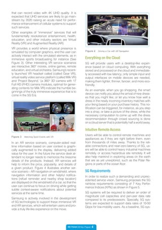 5G Vision White Paper 4
Users will be able to control remote machines and
appliances as if they are right before them, even
from thousands of miles away. Thanks to the reli-
able connections and near-zero latency of 5G, us-
ers will be able to control heavy industrial machines
remotely, or access hazardous site remotely. It will
also help mankind in exploring areas on the earth
that are as yet unexplored, such as the Polar Re-
gions or parts of the ocean floor.
Intuitive Remote Access
that can record video with 4K UHD quality. It is
expected that UHD services are likely to go main-
stream by 2020 raising an acute need for perfor-
mance enhancement of cellular systems to support
such services.
Other examples of “immersive” services that will
fundamentally revolutionize entertainment, health,
education, and other industry sectors are Virtual
Reality (VR) and Augmented Reality (AR).
VR provides a world where physical presence is
simulated by computer graphics, and the user can
actively interact with the simulated elements, as in
immersive sports broadcasting for instance (See
Figure 3). Other interesting VR service scenarios
are interactive 360° movies, online games, remote
education, and virtual orchestra. Samsung’s recent-
ly launched VR headset called (called Gear VR),
virtual reality video service platform (called Milk VR)
and ‘Project Beyond,’ (a 360° 3D camera with 17
Full HD (FHD) camera modules, optimal for gener-
ating contents for Milk VR) indicate the humble be-
ginnings of the truly immersive experience that is to
come in the 5G Era.
5G will provide users with a desktop-like experi-
ence based on cloud computing. With everything
stored and processed on the cloud and immediate-
ly accessed with low latency, only simple input and
output interfaces on mobile devices are needed,
making them lighter, thinner, fancier, and more eco-
friendly.
As an example, when you go shopping, the smart
device can notify you about the arrival of new dress-
es that you might like, or let you know how well a
dress in the newly incoming inventory matches with
your liking based on your purchase history. This no-
tification can be triggered, for instance, as you step
into a shop, or take a picture of the dress, while the
necessary computation to come up with the dress
recommendation through crowd sourcing is done
on a cloud server that is potentially half a world away.
Everything on the Cloud
Figure 3 Watching Sport Events with VR
In an AR service scenario, computer-aided real-
time information based on user context is graphi-
cally augmented to the display, delivering added
value for the user. In the future the service desk at-
tendant no longer needs to memorize the tiresome
details of the products. Instead, AR services will
help to inform the price, popularity, and details of
a given product. Figure 4 illustrates another ser-
vice scenario - AR navigation on windshield, where
navigation information and other helpful notifica-
tions (refuel reminder and nearby shop location)
are displayed on the windshield of a car, so that the
user can continue to focus on driving while getting
subtle context-aware notifications about potential
services at the same time.
Samsung is actively involved in the development
of 5G technologies to support these immersive VR
and AR services, which will entertain users and pro-
vide a truly life-like experience on the move.
Figure 4 Driving a Car with AR Navigation
In order to realize such a demanding and unprec-
edented service vision, Samsung proposes the 5G
rainbow requirements consisting of 7 Key Perfor-
mance Indices (KPIs) as shown in Figure 5.
5G systems will be required to deliver an order of
magnitude cell capacities and per-user data rate
compared to its predecessors. Specially, 5G sys-
tems are expected to support data rates of 10-50
Gbps for low-mobility users. As a baseline, 5G sys-
5G Requirements
 