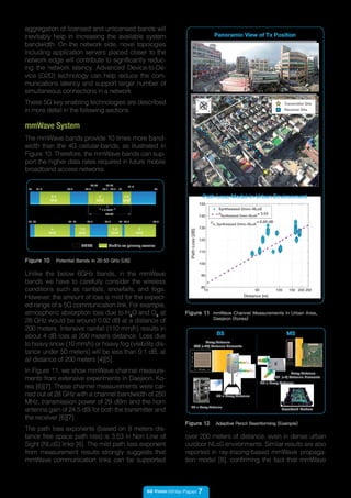 5G Vision White Paper 7
The mmWave bands provide 10 times more band-
width than the 4G cellular-bands, as illustrated in
Figure 10. Therefore, the mmWave bands can sup-
port the higher data rates required in future mobile
broadband access networks.
mmWave System
Figure 10 Potential Bands in 20-50 GHz (US)
20 3521.2 23.6 27.5
28.35
3129.1
29.25
1.3 GHZ
LMDS
31.3
2.4
GHZ
35 50.236 41 47.245.542.5 47
4
GHZ
1.5
GHZ
1.5
GHZ
3
GHZ
40
29.5
LMDS Mobile as primary service
2
GHZ
0.3
GHZ
Unlike the below 6GHz bands, in the mmWave
bands we have to carefully consider the wireless
conditions such as rainfalls, snowfalls, and fogs.
However, the amount of loss is mild for the expect-
ed range of a 5G communication link. For example,
atmospheric absorption loss due to H2
O and O2
at
28 GHz would be around 0.02 dB at a distance of
200 meters. Intensive rainfall (110 mm/h) results in
about 4 dB loss at 200 meters distance. Loss due
to heavy snow (10 mm/h) or heavy fog (visibility dis-
tance under 50 meters) will be less than 0.1 dB, at
all distance of 200 meters [4][5].
In Figure 11, we show mmWave channel measure-
ments from extensive experiments in Daejeon, Ko-
rea [6][7]. These channel measurements were car-
ried out at 28 GHz with a channel bandwidth of 250
MHz, transmission power of 29 dBm and the horn
antenna gain of 24.5 dBi for both the transmitter and
the receiver [6][7].
The path loss exponents (based on 8 meters dis-
tance free space path loss) is 3.53 in Non Line of
Sight (NLoS) links [6]. The mild path loss exponent
from measurement results strongly suggests that
mmWave communication links can be supported
Figure 11 mmWave Channel Measurements in Urban Area,
Daejeon (Korea)
Transmitter Site
Receiver Site
200
m
N
S E
W
Panoramic View of Tx Position
10 50 100 150 200 250
80
90
100
110
120
130
140
150
Distance (m)
PathLoss[dB]
σn, Synthesized Omni−NLoS
= 6.69 dB
Synthesized Omni−NLoS
nSynthesized Omni−NLoS
= 3.53
Path Loss Model in Urban Environment
Figure 12 Adaptive Pencil Beamforming (Example)
8X6 (=48) Antenna Elements
BS
Array Antenna
42mm
42 mm
RF + Array Antenna
RF + Array Antenna
MS
RF + Array Antenna
25mm
5 mm
Array Antenna
Baseband Modem
4X1 (=4) Antenna Elements
aggregation of licensed and unlicensed bands will
inevitably help in increasing the available system
bandwidth. On the network side, novel topologies
including application servers placed closer to the
network edge will contribute to significantly reduc-
ing the network latency. Advanced Device-to-De-
vice (D2D) technology can help reduce the com-
munications latency and support larger number of
simultaneous connections in a network.
These 5G key enabling technologies are described
in more detail in the following sections.
over 200 meters of distance, even in dense urban
outdoor NLoS environments. Similar results are also
reported in ray-tracing-based mmWave propaga-
tion model [8], confirming the fact that mmWave
 