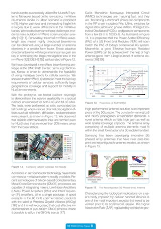 5G Vision White Paper 8
bandscanbesuccessfullyutilizedforfutureIMTsys-
tems. Moreover, based on the ray-tracing, mmWave
3D-channel model in urban scenario is proposed
in [9]. Higher path-loss and the resulting fragile link
is largely due to weak diffractions in the mmWave
bands.Weneedtoovercomethesechallengesinor-
der to make outdoor mmWave communication a re-
ality [10][11]. Fortunately, the small mmWave wave-
length also means highly directional beamforms
can be obtained using a large number of antenna
elements in a smaller form factor. These adaptive
directional beams with large antenna array gain are
key in combating the large propagation loss in the
mmWave[12][13][14][15],asillustratedinFigure12.
We have developed a mmWave beamforming pro-
totype at the DMC R&D Center, Samsung Electron-
ics, Korea, in order to demonstrate the feasibility
of using mmWave bands for cellular services. We
showed that mmWave system can meet the two key
requirements of cellular services: sufficiently large
geographical coverage and support for mobility in
NLoS environments.
With the prototype, we tested outdoor coverage
to demonstrate the service availability in a typical
outdoor environment for both LoS and NLoS sites.
The tests were performed at sites surrounded by
tall buildings where various channel propagation ef-
fects such as reflection, diffraction, and penetration
were present, as shown in Figure 13. We observed
that reliable communication links are formed even
for NLoS sites that are more than 200 meters away
from the base station.
Figure 13 Exemplary Outdoor Coverage Test Results
High performance antenna solution is an important
piece of the 5G puzzle. The constantly varying LoS
and NLoS propagation environment demands a
novel antenna which exhibits high gain as well as
wide spatial coverage capacity. The antenna array
comprising of multiple antenna elements must fit
within the small form factor of a 5G mobile handset.
Samsung has been developing innovative 5G
phased array antennas that have near zero-foot-
print and reconfigurable antenna modes, as shown
in Figure 15.
Advances in semiconductor technology have made
commercial mmWave systems readily available. Re-
cent technologies of Silicon-based Complementary
Metal Oxide Semiconductor (CMOS) processes are
capable of integrating mixers, Low Noise Amplifiers
(LNAs), Power Amplifiers (PAs), and Inter-Frequen-
cy (IF) amplifiers, all in a single package. A good
example is the 60 GHz commercialized products
with the label of Wireless Gigabit Alliance (WiGig)
[16], and it is well recognized that cost effective im-
plementations of sub-100nm CMOS process made
it possible to utilize the 60 GHz bands [17].
Figure 14 Projections of 5G FEM PAE
Analog
Pre-Distortion
Reduced PAPR
Digital Pre-Distortion
Doherty PA
LINC
Current PAE
Reduced
PAPR(8.5dB)
Doherty PA
Reduced PAPR(7dB)
Doherty PA Improvement
Slow ET (200MHz) & APD
Slow ET (400MHz)
& APD GaN_09
Reduced PAPR (6dB)
Slow ET (800MHz)
& APD GaN_03
PAE
2000 2004 2008 2012 2016 2020
0 %
10 %
20 %
30 %
40 %
50 %
60 %
Legacy
5G
Figure 15 The Reconfigurable 5G Phased-array Antenna
Parasitic 5G Antenna
embedded within
chassis
V H V H V H
V
H
V
H
H
V
H
V
H
V
< 1.5 mm
Parasitic
Ant.
High-Gain horizontally
Polarized Antenna
Vertically Polarized Antenna
Chassis
Characterizing the biological implications on a us-
er’s body imposed by cellular handset devices is
one of the most important aspects that need to be
verified prior to its commercial release. The Signal
Absorption Rate (SAR) regulated by worldwide gov-
GaAs Monolithic Microwave Integrated Circuit
(MMIC) technologies are maturing fast, and they
are becoming a dominant choice for components
in the RF chain including PAs, LNAs, switches for
digital attenuators and phase shifters, Voltage Con-
trolled Oscillators (VCOs), and passive components
from a few GHz to 100 GHz. As illustrated in Figure
14, it is projected that the Power Added Efficiency
(PAE) of a 5G Front End Modules (FEM) will soon
match the PAE of today’s commercial 4G system.
Meanwhile, a good Effective Isotropic Radiated
Power (EIRP) can be achieved with the help of high
antenna gains from a large number of antenna ele-
ments [18][19].
 