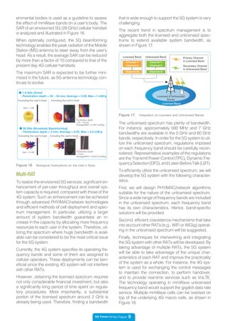 5G Vision White Paper 9
Figure 16 Biological Implications on the User’s Body
Excluding the user’s head
Gain: 1 dBi
Including the user’s head
Penetration depth
= 40 ~ 45 mm
Average/MAX = 0.29/1 (mW/g)
■ 28 GHz (Broadside Beamforming)
: Penetration depth = 3 mm, Average = 0.02, Max = 3.2 mW/g
Excluding the user’s head
Gain: 15 dBi
Including the user’s head
■ 1.9 GHz (Omni)
: Penetration depth = 40 ~ 45 mm, Average = 0.29, Max =1 mW/g
Penetration depth
= 3 mm
Average/MAX = 0.02/3.2 (mW/g)
Multi-RAT
To realize the envisioned 5G services, significant en-
hancement of per-user throughput and overall sys-
tem capacity is required, compared with those of the
4G system. Such an enhancement can be achieved
through advanced PHY/MAC/network technologies
and efficient methods of cell deployment and spec-
trum management. In particular, utilizing a larger
amount of system bandwidth guarantees an in-
crease in the capacity by allocating more frequency
resources to each user in the system. Therefore, uti-
lizing the spectrum where huge bandwidth is avail-
able can be considered to be the most critical issue
for the 5G system.
Currently, the 4G system specifies its operating fre-
quency bands and some of them are assigned to
cellular operators. These deployments can be ben-
eficial since the existing 4G system will not interfere
with other RATs.
However, obtaining the licensed spectrum requires
not only considerable financial investment, but also
a significantly long period of time spent on regula-
tory procedures. More importantly, a substantial
portion of the licensed spectrum around 2 GHz is
already being used. Therefore, finding a bandwidth
The unlicensed spectrum has plenty of bandwidth.
For instance, approximately 500 MHz and 7 GHz
bandwidths are available in the 5 GHz and 60 GHz
bands, respectively. In order for the 5G system to uti-
lize the unlicensed spectrum, regulations imposed
on each frequency band should be carefully recon-
sidered. Representative examples of the regulations
are the Transmit Power Control (TPC), Dynamic Fre-
quencySelection(DFS),andListenBeforeTalk(LBT).
To efficiently utilize the unlicensed spectrum, we will
develop the 5G system with the following character-
istics.
First, we will design PHY/MAC/network algorithms
suitable for the nature of the unlicensed spectrum.
Since a wide range of frequency bands are included
in the unlicensed spectrum, each frequency band
has its own characteristics. Hence, band-specific
solutions will be provided.
Second, efficient coexistence mechanisms that take
into account other RATs (e.g., WiFi or WiGig) operat-
ing in the unlicensed spectrum will be suggested.
Finally, techniques for interworking and integrating
the 5G system with other RATs will be developed. By
taking advantage of multiple RATs, the 5G system
will be able to take advantage of the unique char-
acteristics of each RAT and improve the practicality
of the system as a whole. For instance, the 4G sys-
tem is used for exchanging the control messages
to maintain the connection, to perform handover,
and to provide real-time services such as VoLTE.
The technology operating in mmWave unlicensed
frequency band would support the gigabit data rate
service. Multiple mmWave cells can be overlaid on
top of the underlying 4G macro cells, as shown in
Figure 18.
Figure 17 Integration of Licensed and Unlicensed Bands
Licensed Band
Licensed & Unlicensed
Bands
Channel 1
Channel 2
Channel M
Licensed Band Unlicensed Band
Channel 1
Channel 2
Channel N
Secondary Channel
in Unlicensed Band
Primary Channel
in Licensed Band
... ...
ernmental bodies is used as a guideline to assess
the effect of mmWave bands on a user’s body. The
SAR of an envisioned 5G (28 GHz) cellular handset
is analyzed and illustrated in Figure 16.
When optimally configured, the 5G beamforming
technology enables the peak radiation of the Mobile
Station (MS) antenna to steer away from the user’s
head. As a result, the average SAR can be reduced
by more than a factor of 10 compared to that of the
present day 4G cellular handsets.
The maximum SAR is expected to be further mini-
mized in the future, as 5G antenna technology con-
tinues to evolve.
that is wide enough to support the 5G system is very
challenging.
The recent trend in spectrum management is to
aggregate both the licensed and unlicensed spec-
trums to extend available system bandwidth, as
shown in Figure 17.
 