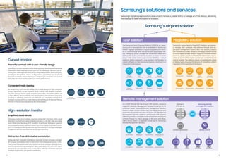 32:9 Super
Ultra-wide screen Easy Setting Box Picture in Picture Picture by Picture
Device Statistics
32:9 Super
Ultra-wide screen Easy Setting Box Picture in Picture Picture by Picture
Device Group Code
32:9 Super
Ultra-wide screen Easy Setting Box Picture in Picture Picture by Picture
MobileAccess
32:9 Super
Ultra-wide screen Easy Setting Box Picture in Picture Picture by Picture
ErrorDetection
Samsung’s airport solution
Samsung’s solutions and services
Samsung’s digital signage solutions allow airports to have a greater ability to manage all of the devices, delivering
the most up-to-date information to travelers.
Curved monitor
12
High resolution monitor
13
Powerful comfort with a user-friendly design
Samsung’s curved monitorunifies viewing angles and prevents excessive
movement when viewing content with its curved design. Workers can op-
timize theirviewing dimensions with a height-adjustable stand and pivot,
swivel and tilt options. In any configuration, specialized Eye Saver and
Flicker Free Modes reduce the impact of blue light emissions and overall
distortion for more comfortable long-term performance. 32:9 Super
Ultra-wide screen Easy Setting Box Picture in Picture Picture by Picture
Eye SaverMode
32:9 Super
Ultra-wide screen Easy Setting Box Picture in Picture Picture by Picture
FlickerFree
32:9 Super
Ultra-wide screen Easy Setting Box Picture in Picture Picture by Picture
HAS-Swivel-Tilt
32:9 Super
Ultra-wide screen Easy Setting Box Picture in Picture Picture by Picture
Curved Screen
Convenient multi-tasking
By condensing multi-monitorsetups into a single, powerful high-resolution
screen, Samsung’s curved monitors drive smarter and simpler multitask-
ing. The displays’ broad panel presents entire data-rich tables within one
screen, offering clearervisibilityand interpretationwithout time-consuming
scrolling or zooming. Users also can reformat and reposition content from
multiple sources within a single viewing plane through Picture-by-Picture,
Picture-in-Picture and Easy Setting Box technologies.
32:9 Super
Ultra-wide screen Easy Setting Box Picture in Picture Picture by Picture
Picture in Picture
32:9 Super
Ultra-wide screen Easy Setting Box Picture in Picture Picture by Picture
Picture byPicture
32:9 Super
Ultra-wide screen Easy Setting Box Picture in Picture Picture by Picture
EasySetting Box
32:9 Super
Ultra-wide screen Easy Setting Box Picture in Picture Picture by Picture
32:9 Super
Ultra-wide screen
Amplified visual details
Samsung professional business monitors bring even the most minor visual
details to the forefront, better enabling workers to do their jobs accurately
and in less time. Samsung UHD monitors in particular features a quantum
dot composition and a resolution nearlyfourtimes higherthanthat of stand-
ard FHD displays, enabling clearand colorfulvisibilityof multiplewebpages,
images and text without extensive scrolling orzooming. 32:9 Super
Ultra-wide screen Easy Setting Box Picture in Picture Picture by Picture
QD
32:9 Super
Ultra-wide screen Easy Setting Box Picture in Picture Picture by Picture
WQHD
32:9 Super
Ultra-wide screen Easy Setting Box Picture in Picture Picture by Picture
UHD
Distraction-free all-inclusive workstation
Samsung’s high-resolution professional business monitors provide a compact,
all-inclusiveworkstation ideal fordistraction-free professional success. Exten-
sive connectivitypowers seamless content exchange between personal devic-
es and monitors without a dedicated hub orapplication. And with USB Type-C
connectivity and seamless multi-screen daisy chaining, Samsung’s business
monitors inspire atidy,yet powerfulworkspace. 32:9 Super
Ultra-wide screen Easy Setting Box Picture in Picture Picture by Picture
Docking Free
32:9 Super
Ultra-wide screen Easy Setting Box Picture in Picture Picture by Picture
KVM Switch
32:9 Super
Ultra-wide screen Easy Setting Box Picture in Picture Picture by Picture
DaisyChain
32:9 Super
Ultra-wide screen Easy Setting Box Picture in Picture Picture by Picture
USB Type-C
32:9 Super
Ultra-wide screen Easy Setting Box Picture in Picture Picture by Picture
Diverse
Product Line-up
32:9 Super
Ultra-wide screen Easy Setting Box Picture in Picture Picture by Picture
Integrated
All-in-One Solution
32:9 Super
Ultra-wide screen Easy Setting Box Picture in Picture Picture by Picture
SD.K/
API Fuctionality
32:9 Super
Ultra-wide screen Easy Setting Box Picture in Picture Picture by Picture
Versatile
Open Platform
32:9 Super
Ultra-wide screen Easy Setting Box Picture in Picture Picture by Picture
SecurityControl
32:9 Super
Ultra-wide screen Easy Setting Box Picture in Picture Picture by Picture
Remote Software
Update
32:9 Super
Ultra-wide screen Easy Setting Box Picture in Picture Picture by Picture
Web Browser
Control
32:9 Super
Ultra-wide screen Easy Setting Box Picture in Picture Picture by Picture
Remote Control
32:9 Super
Ultra-wide screen Easy Setting Box Picture in Picture Picture by Picture
TCO Saving
32:9 Super
Ultra-wide screen Easy Setting Box Picture in Picture Picture by Picture
Reliabiltiy
32:9 Super
Ultra-wide screen Easy Setting Box Picture in Picture Picture by Picture
Space Saving
32:9 Super
Ultra-wide screen Easy Setting Box Picture in Picture Picture by Picture
Powerful
Performance
The Samsung Smart Signage Platform (SSSP) is an, open-
source all-in-one solution that is embedded in Samsung’s
SMART signage and doesn’t require any additional devic-
es to communicate with the server and play digital me-
dia. Managing digital signage has never been easier with
SSSP platform that essentially replaces an external media
player with a SoC-based app launcher. SSSP is a robust
platform that is designed to give partners the freedom to
create software on their Samsung displays, resulting in an
integrated media player.
For a SSSP Partner that has its own CMS solution, Samsung
MagicINFO Remote Management Solution is a perfect fit for
advanced needs. Samsung Remote Management Solution
allows in-depth remote monitoring of the digital devices and
eliminatesthe needforsitevisits orservice calls. The Remote
Management Solution platform synchronizes with airports’
CRM and provides a complete reviewof hardware and display
content. Though its install package is the same with Magi-
cINFO Server, there is a separate license key for Samsung’s
Remote Management Solution.
SSSP solution
Remote management solution
32:9 Super
Ultra-wide screen Easy Setting Box Picture in Picture Picture by Picture
Device
Group Code
32:9 Super
Ultra-wide screen Easy Setting Box Picture in Picture Picture by Picture
Advanced
Back-up Play
32:9 Super
Ultra-wide screen Easy Setting Box Picture in Picture Picture b
Variable Tag
32:9 Super
Ultra-wide screen Easy Setting Box Picture in Picture
Real-time Data
32:9 Super
Ultra-wide screen Easy Setting Box Picture in Picture Picture by Picture
Device Monitoring
32:9 Super
Ultra-wide screen Easy Setting Box Picture in Picture Picture by Picture
ErrorDetection
32:9 Super
Ultra-wide screen Easy Setting Box Picture in Picture Picture b
Remote Control
32:9 Super
Ultra-wide screen Easy Setting Box Picture in Picture
SecurityControl
Samsung’s comprehensive MagicINFO platform can remote-
ly manage both hardware and software through one sin-
gle-point management system. With this solution, airports
can conveniently create, schedule and deploy content across
itsentiredigitalsignagenetwork.MagicINFOenablescontent
teams to update airport and ﬂight information from any lo-
cation at any time that creates greater user control from one
central location. The platform also is compatible with a host
of display types, ensuring the delivery of compelling content
regardless of the operational framework.
MagicINFO solution
Content distribution Device control
Samsung remote
management solution
Partner’s
CMS server
API
SoC
(Tizen)
I Player
(Windows)
SoC
(Tizen)
I Player
(Windows)
 