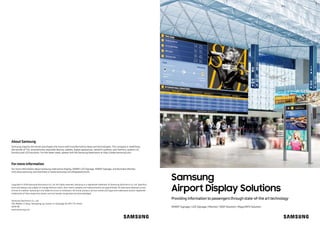 Samsung
Airport Display Solutions
Providing information to passengers through state-of-the art technology
About Samsung
Samsung inspires the world and shapes the future with transformative ideas and technologies. The company is redefining
the worlds of TVs, smartphones, wearable devices, tablets, digital appliances, network systems, and memory, system LSI,
foundry and LED solutions. For the latest news, please visit the Samsung Newsroom at http://news.samsung.com.
Copyright © 2018 Samsung Electronics Co. Ltd. All rights reserved. Samsung is a registered trademark of Samsung Electronics Co. Ltd. Specifica-
tions and designs are subject to change without notice. Non-metric weights and measurements are approximate. All data were deemed correct
at time of creation. Samsung is not liable for errors or omissions. All brand, product, service names and logos are trademarks and/or registered
trademarks of their respective owners and are hereby recognized and acknowledged.
Samsung Electronics Co., Ltd.
416, Maetan 3-dong, Yeongtong-gu, Suwon-si, Gyeonggi-do 443-772, Korea
2018-08
www.samsung.com
Formore information
For more information about Samsung Interactive Display, SMART LED Signage, SMART Signage, and Business Monitor,
visit www.samsung.com/business orwww.samsung.com/displaysolutions
SMART Signage | LED Signage | Monitor | SSSP Solution | MagicINFO Solution
 
