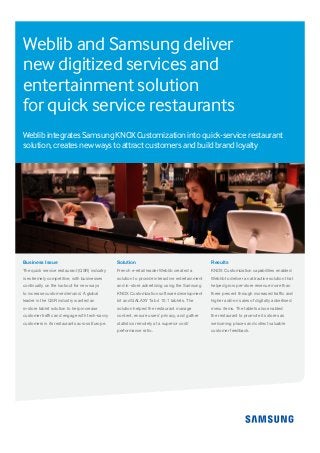 Business Issue
The quick service restaurant (QSR) industry
is extremely competitive, with businesses
continually on the lookout for new ways
to increase customer demand. A global
leader in the QSR industry wanted an
in-store tablet solution to help increase
customer traffic and engage with tech-savvy
customers in its restaurants across Europe.
Solution
French e-retail leader Weblib created a
solution to provide interactive entertainment
and in-store advertising using the Samsung
KNOX Customization software development
kit and GALAXY Tab 4 10.1 tablets. The
solution helped the restaurant manage
content, ensure users’ privacy, and gather
statistics remotely at a superior cost/
performance ratio.
Results
KNOX Customization capabilities enabled
Weblib to deliver an attractive solution that
helped grow per-store revenue more than
three percent through increased traffic and
higher add-on sales of digitally advertised
menu items. The tablets also enabled
the restaurant to promote its stores as
welcoming places and collect valuable
customer feedback.
Weblib and Samsung deliver
new digitized services and
entertainment solution
for quick service restaurants
Weblib integrates Samsung KNOX Customization into quick-service restaurant
solution, creates new ways to attract customers and build brand loyalty
 