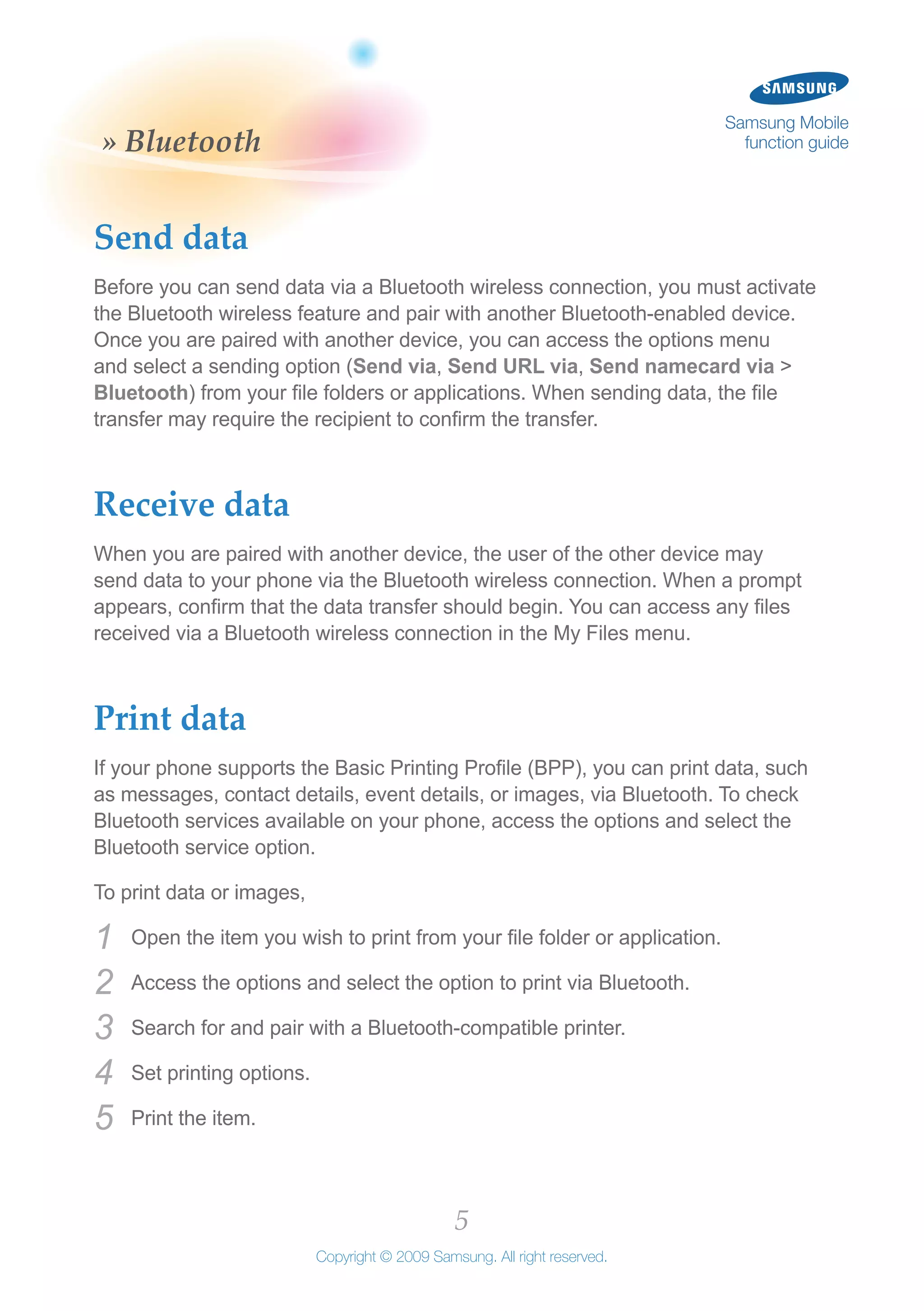 5
Copyright © 2009 Samsung. All right reserved.
Samsung Mobile
function guide» Bluetooth
Send data
Before you can send data via a Bluetooth wireless connection, you must activate
the Bluetooth wireless feature and pair with another Bluetooth-enabled device.
Once you are paired with another device, you can access the options menu
and select a sending option (Send via, Send URL via, Send namecard via >
Bluetooth) from your file folders or applications. When sending data, the file
transfer may require the recipient to confirm the transfer.
Receive data
When you are paired with another device, the user of the other device may
send data to your phone via the Bluetooth wireless connection. When a prompt
appears, confirm that the data transfer should begin. You can access any files
received via a Bluetooth wireless connection in the My Files menu.
Print data
If your phone supports the Basic Printing Profile (BPP), you can print data, such
as messages, contact details, event details, or images, via Bluetooth. To check
Bluetooth services available on your phone, access the options and select the
Bluetooth service option.
To print data or images,
Open the item you wish to print from your file folder or application.1	
Access the options and select the option to print via Bluetooth.2	
Search for and pair with a Bluetooth-compatible printer.3	
Set printing options.4	
Print the item.5	
 