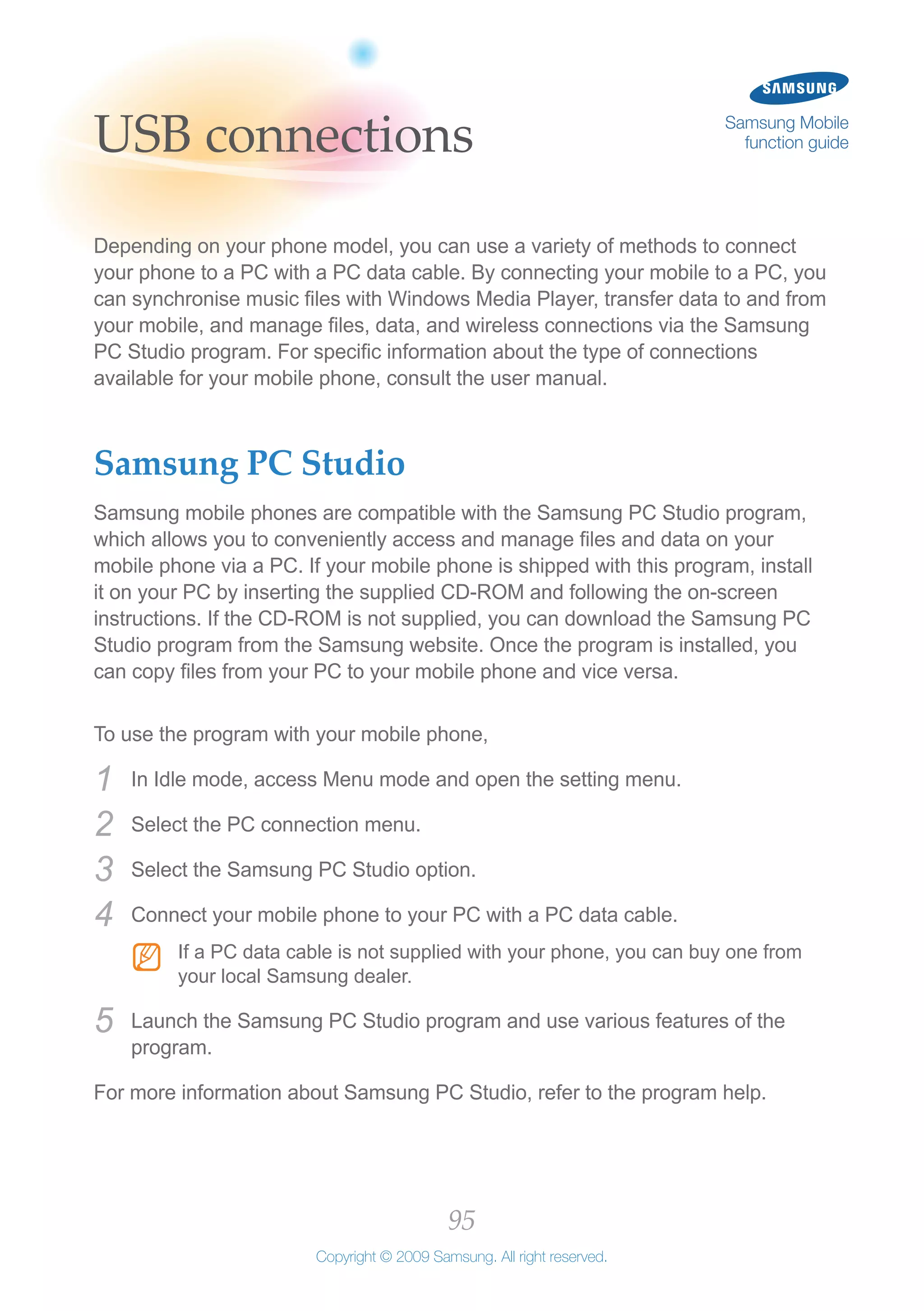 95
Copyright © 2009 Samsung. All right reserved.
Samsung Mobile
function guideUSB connections
Depending on your phone model, you can use a variety of methods to connect
your phone to a PC with a PC data cable. By connecting your mobile to a PC, you
can synchronise music files with Windows Media Player, transfer data to and from
your mobile, and manage files, data, and wireless connections via the Samsung
PC Studio program. For specific information about the type of connections
available for your mobile phone, consult the user manual.
Samsung PC Studio
Samsung mobile phones are compatible with the Samsung PC Studio program,
which allows you to conveniently access and manage files and data on your
mobile phone via a PC. If your mobile phone is shipped with this program, install
it on your PC by inserting the supplied CD-ROM and following the on-screen
instructions. If the CD-ROM is not supplied, you can download the Samsung PC
Studio program from the Samsung website. Once the program is installed, you
can copy files from your PC to your mobile phone and vice versa.
To use the program with your mobile phone,
In Idle mode, access Menu mode and open the setting menu.1	
Select the PC connection menu.2	
Select the Samsung PC Studio option.3	
Connect your mobile phone to your PC with a PC data cable.4	
If a PC data cable is not supplied with your phone, you can buy one fromNN
your local Samsung dealer.
Launch the Samsung PC Studio program and use various features of the5	
program.
For more information about Samsung PC Studio, refer to the program help.
 