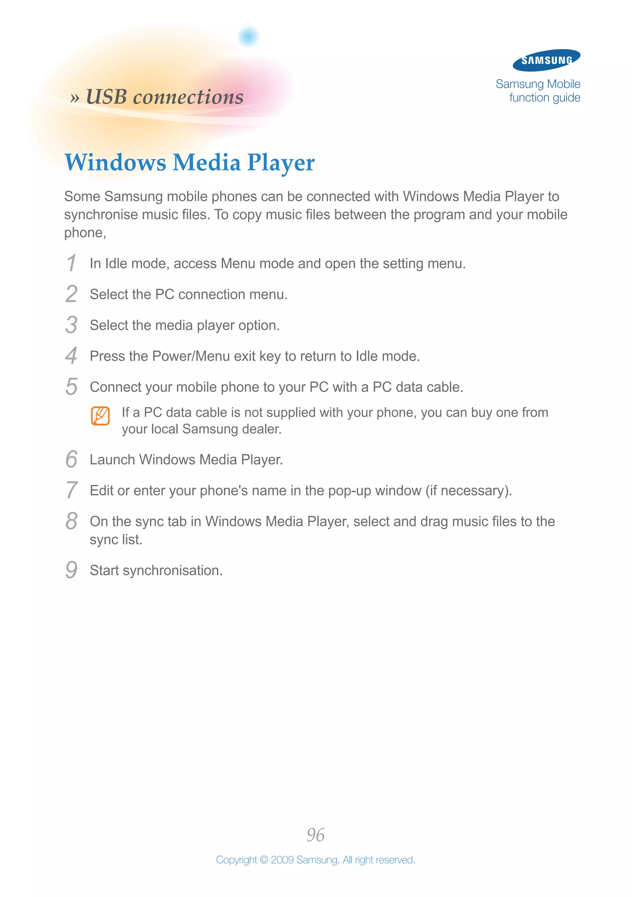 96
Copyright © 2009 Samsung. All right reserved.
Samsung Mobile
function guide» USB connections
Windows Media Player
Some Samsung mobile phones can be connected with Windows Media Player to
synchronise music files. To copy music files between the program and your mobile
phone,
In Idle mode, access Menu mode and open the setting menu.1	
Select the PC connection menu.2	
Select the media player option.3	
Press the Power/Menu exit key to return to Idle mode.4	
Connect your mobile phone to your PC with a PC data cable.5	
If a PC data cable is not supplied with your phone, you can buy one fromNN
your local Samsung dealer.
Launch Windows Media Player.6	
Edit or enter your phone's name in the pop-up window (if necessary).7	
On the sync tab in Windows Media Player, select and drag music files to the8	
sync list.
Start synchronisation.9	
 