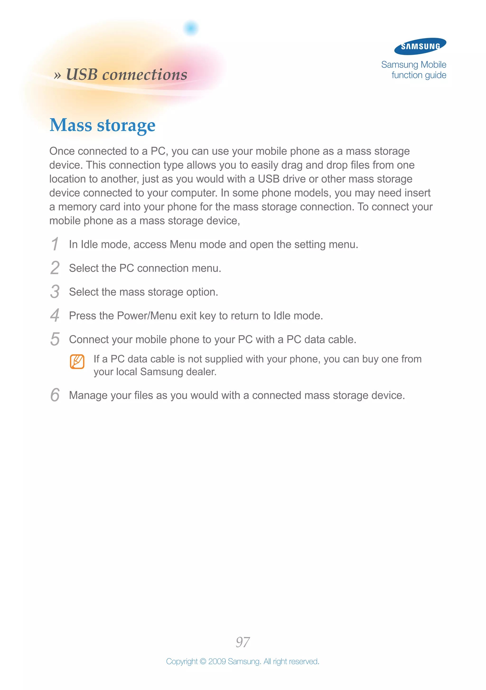 97
Copyright © 2009 Samsung. All right reserved.
Samsung Mobile
function guide» USB connections
Mass storage
Once connected to a PC, you can use your mobile phone as a mass storage
device. This connection type allows you to easily drag and drop files from one
location to another, just as you would with a USB drive or other mass storage
device connected to your computer. In some phone models, you may need insert
a memory card into your phone for the mass storage connection. To connect your
mobile phone as a mass storage device,
In Idle mode, access Menu mode and open the setting menu.1	
Select the PC connection menu.2	
Select the mass storage option.3	
Press the Power/Menu exit key to return to Idle mode.4	
Connect your mobile phone to your PC with a PC data cable.5	
If a PC data cable is not supplied with your phone, you can buy one fromNN
your local Samsung dealer.
Manage your files as you would with a connected mass storage device.6	
 