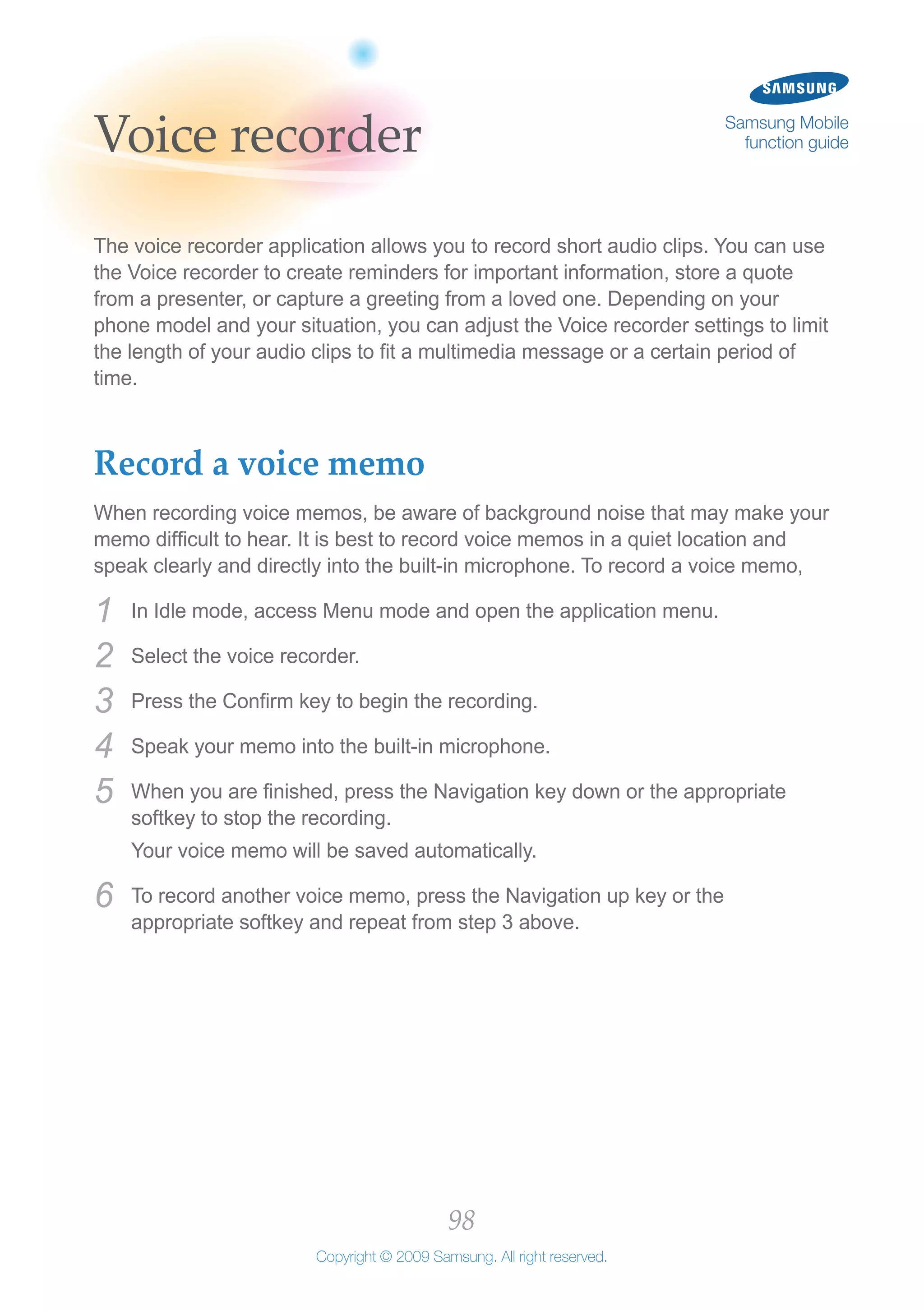 98
Copyright © 2009 Samsung. All right reserved.
Samsung Mobile
function guideVoice recorder
The voice recorder application allows you to record short audio clips. You can use
the Voice recorder to create reminders for important information, store a quote
from a presenter, or capture a greeting from a loved one. Depending on your
phone model and your situation, you can adjust the Voice recorder settings to limit
the length of your audio clips to fit a multimedia message or a certain period of
time.
Record a voice memo
When recording voice memos, be aware of background noise that may make your
memo difficult to hear. It is best to record voice memos in a quiet location and
speak clearly and directly into the built-in microphone. To record a voice memo,
In Idle mode, access Menu mode and open the application menu.1	
Select the voice recorder.2	
Press the Confirm key to begin the recording.3	
Speak your memo into the built-in microphone.4	
When you are finished, press the Navigation key down or the appropriate5	
softkey to stop the recording.
Your voice memo will be saved automatically.
To record another voice memo, press the Navigation up key or the6	
appropriate softkey and repeat from step 3 above.
 