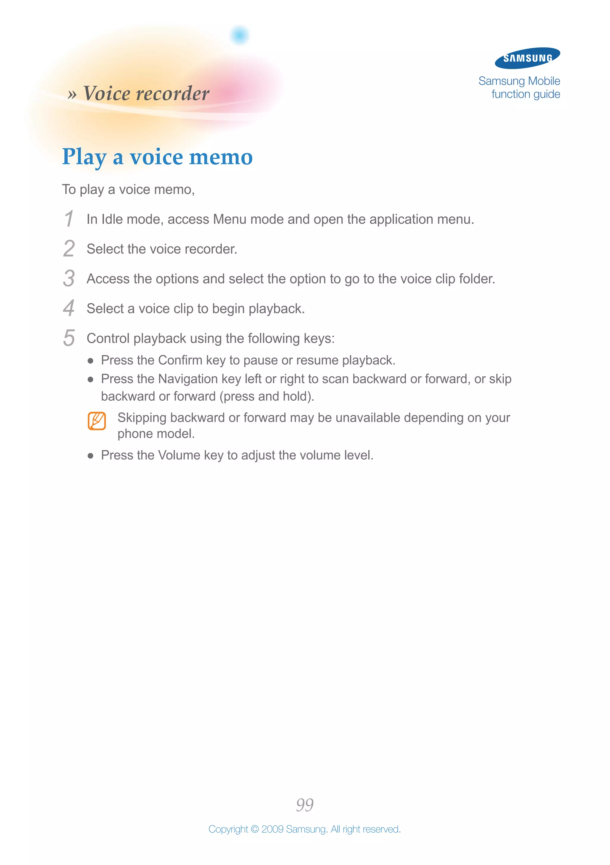 99
Copyright © 2009 Samsung. All right reserved.
Samsung Mobile
function guide» Voice recorder
Play a voice memo
To play a voice memo,
In Idle mode, access Menu mode and open the application menu.1	
Select the voice recorder.2	
Access the options and select the option to go to the voice clip folder.3	
Select a voice clip to begin playback.4	
Control playback using the following keys:5	
Press the Confirm key to pause or resume playback.●●
Press the Navigation key left or right to scan backward or forward, or skip●●
backward or forward (press and hold).
Skipping backward or forward may be unavailable depending on yourNN
phone model.
Press the Volume key to adjust the volume level.●●
 