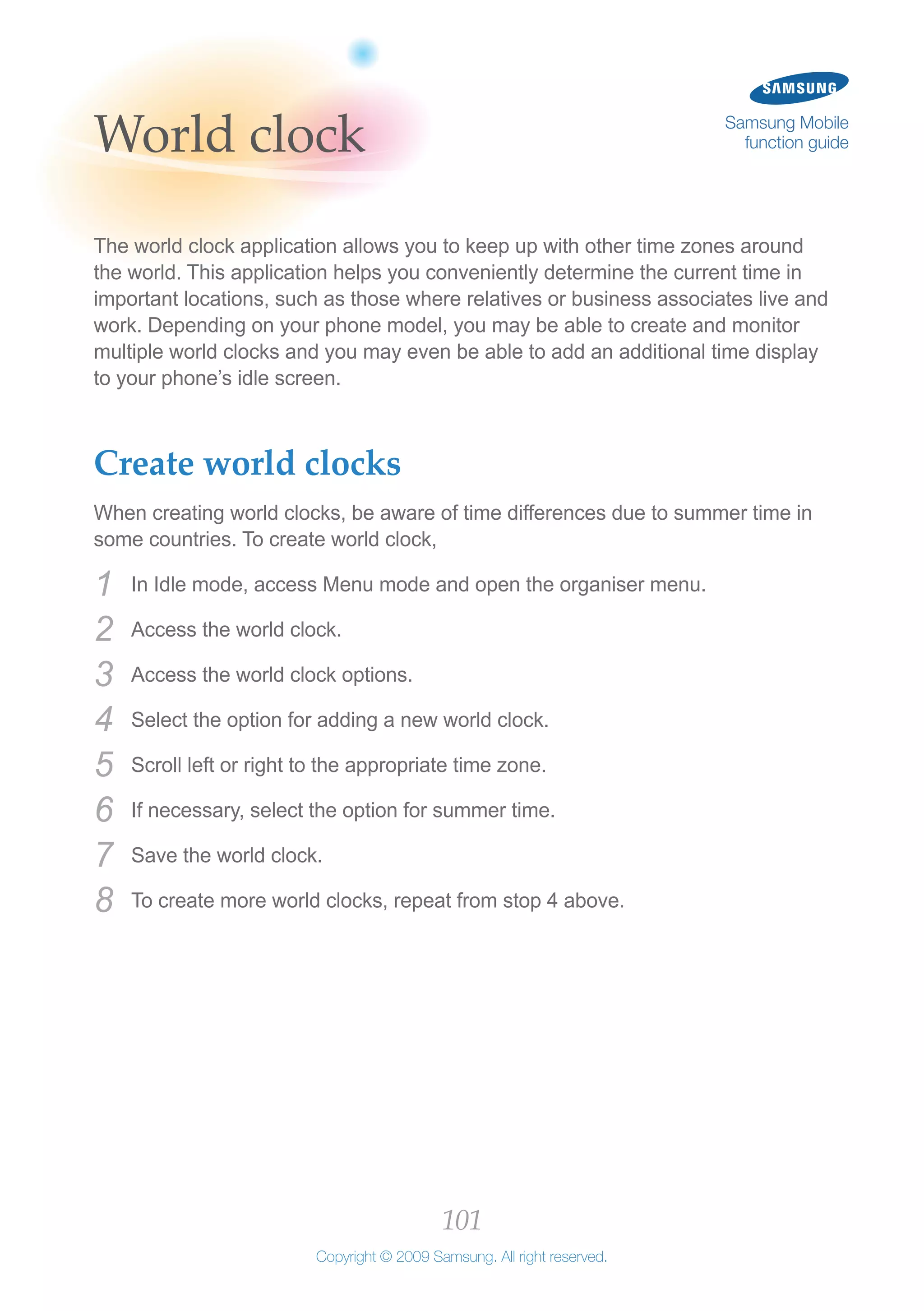 101
Copyright © 2009 Samsung. All right reserved.
Samsung Mobile
function guideWorld clock
The world clock application allows you to keep up with other time zones around
the world. This application helps you conveniently determine the current time in
important locations, such as those where relatives or business associates live and
work. Depending on your phone model, you may be able to create and monitor
multiple world clocks and you may even be able to add an additional time display
to your phone’s idle screen.
Create world clocks
When creating world clocks, be aware of time differences due to summer time in
some countries. To create world clock,
In Idle mode, access Menu mode and open the organiser menu.1	
Access the world clock.2	
Access the world clock options.3	
Select the option for adding a new world clock.4	
Scroll left or right to the appropriate time zone.5	
If necessary, select the option for summer time.6	
Save the world clock.7	
To create more world clocks, repeat from stop 4 above.8	
 