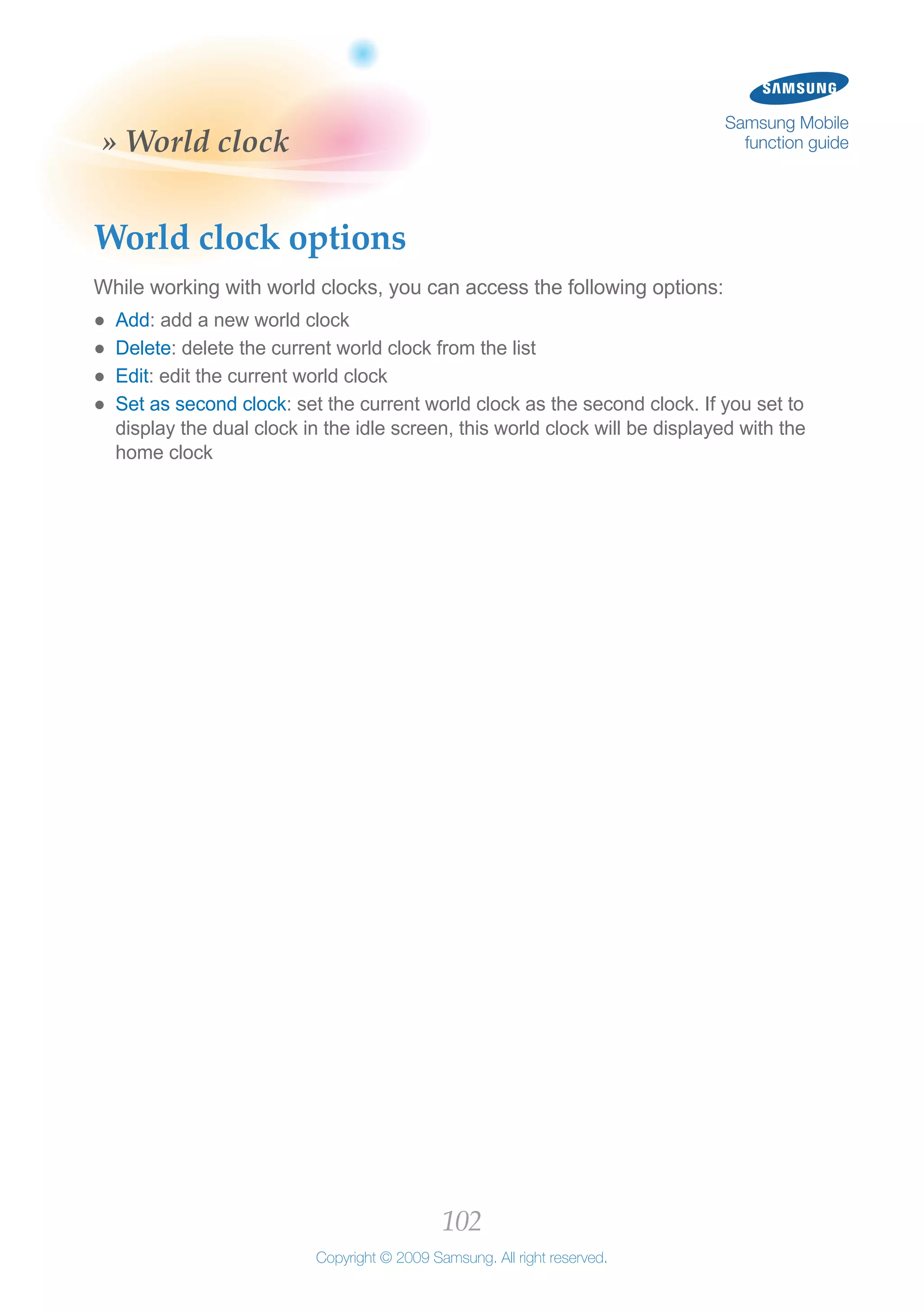 102
Copyright © 2009 Samsung. All right reserved.
Samsung Mobile
function guide» World clock
World clock options
While working with world clocks, you can access the following options:
Add●● : add a new world clock
Delete●● : delete the current world clock from the list
Edit●● : edit the current world clock
Set as second clock●● : set the current world clock as the second clock. If you set to
display the dual clock in the idle screen, this world clock will be displayed with the
home clock
 