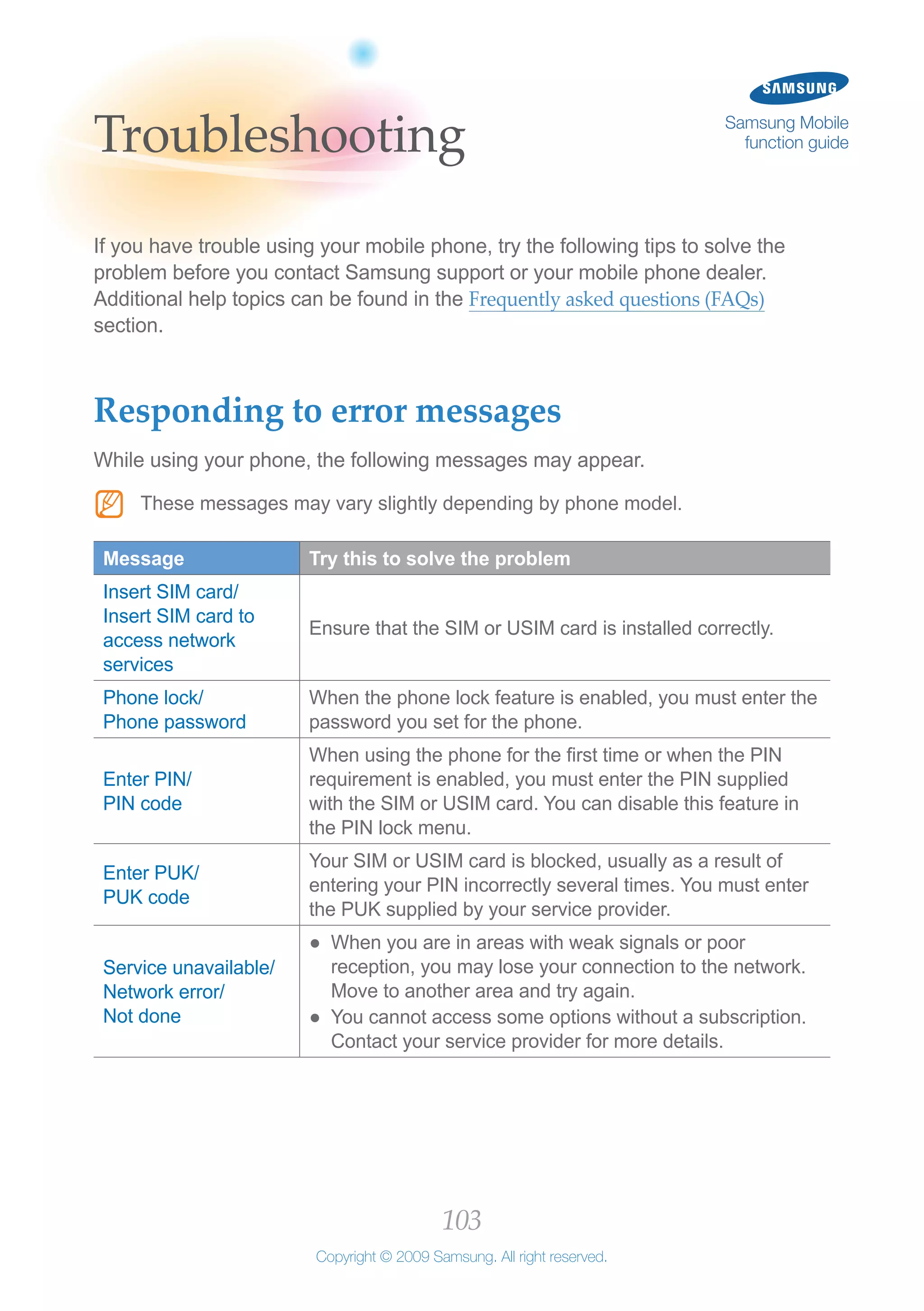 103
Copyright © 2009 Samsung. All right reserved.
Samsung Mobile
function guideTroubleshooting
If you have trouble using your mobile phone, try the following tips to solve the
problem before you contact Samsung support or your mobile phone dealer.
Additional help topics can be found in the Frequently asked questions (FAQs)
section.
Responding to error messages
While using your phone, the following messages may appear.
These messages may vary slightly depending by phone model.NN
Message Try this to solve the problem
Insert SIM card/
Insert SIM card to
access network
services
Ensure that the SIM or USIM card is installed correctly.
Phone lock/
Phone password
When the phone lock feature is enabled, you must enter the
password you set for the phone.
Enter PIN/
PIN code
When using the phone for the first time or when the PIN
requirement is enabled, you must enter the PIN supplied
with the SIM or USIM card. You can disable this feature in
the PIN lock menu.
Enter PUK/
PUK code
Your SIM or USIM card is blocked, usually as a result of
entering your PIN incorrectly several times. You must enter
the PUK supplied by your service provider.
Service unavailable/
Network error/
Not done
When you are in areas with weak signals or poor●●
reception, you may lose your connection to the network.
Move to another area and try again.
You cannot access some options without a subscription.●●
Contact your service provider for more details.
 