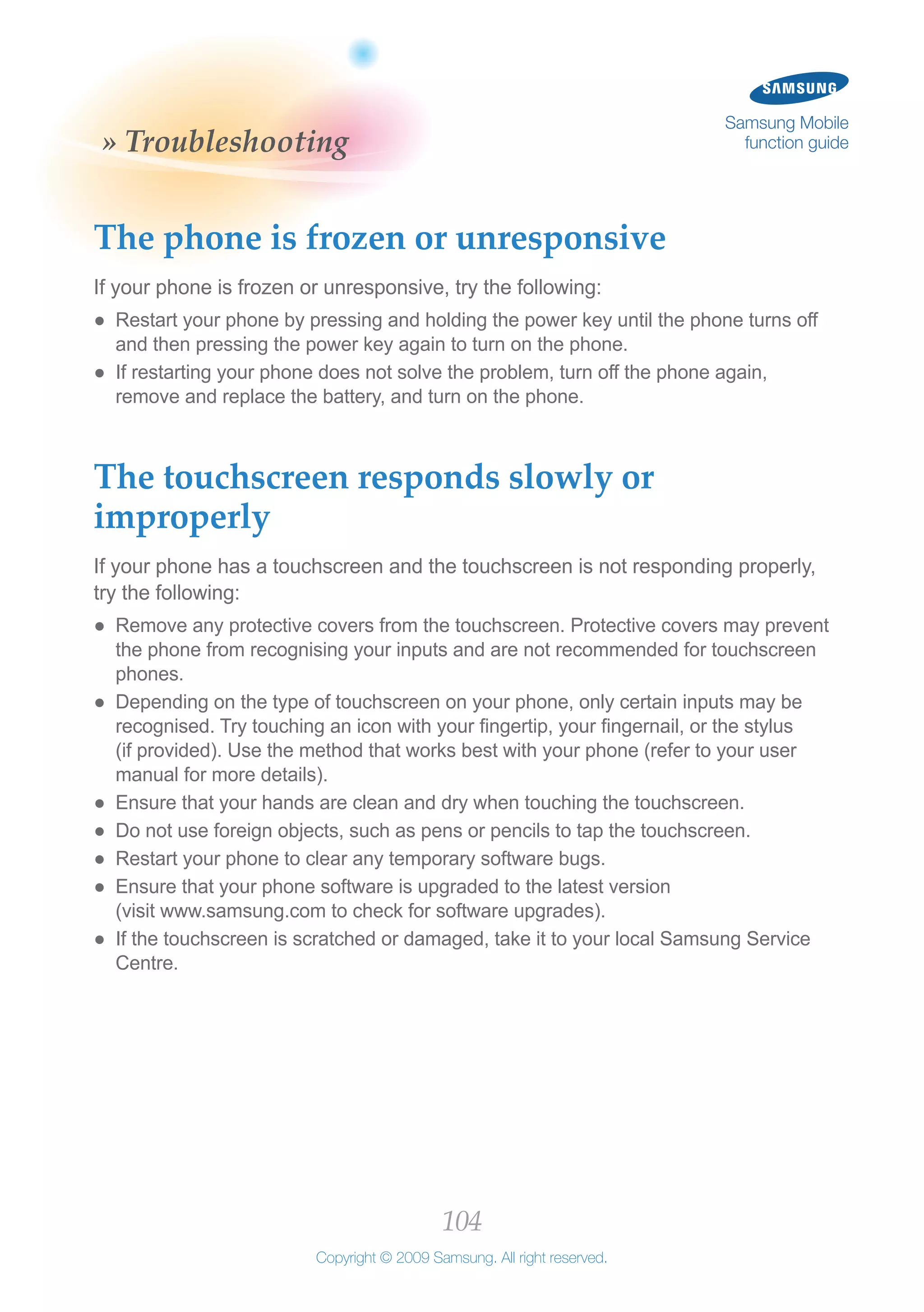 104
Copyright © 2009 Samsung. All right reserved.
Samsung Mobile
function guide» Troubleshooting
The phone is frozen or unresponsive
If your phone is frozen or unresponsive, try the following:
Restart your phone by pressing and holding the power key until the phone turns off●●
and then pressing the power key again to turn on the phone.
If restarting your phone does not solve the problem, turn off the phone again,●●
remove and replace the battery, and turn on the phone.
The touchscreen responds slowly or
improperly
If your phone has a touchscreen and the touchscreen is not responding properly,
try the following:
Remove any protective covers from the touchscreen. Protective covers may prevent●●
the phone from recognising your inputs and are not recommended for touchscreen
phones.
Depending on the type of touchscreen on your phone, only certain inputs may be●●
recognised. Try touching an icon with your fingertip, your fingernail, or the stylus
(if provided). Use the method that works best with your phone (refer to your user
manual for more details).
Ensure that your hands are clean and dry when touching the touchscreen.●●
Do not use foreign objects, such as pens or pencils to tap the touchscreen.●●
Restart your phone to clear any temporary software bugs.●●
Ensure that your phone software is upgraded to the latest version●●
(visit www.samsung.com to check for software upgrades).
If the touchscreen is scratched or damaged, take it to your local Samsung Service●●
Centre.
 