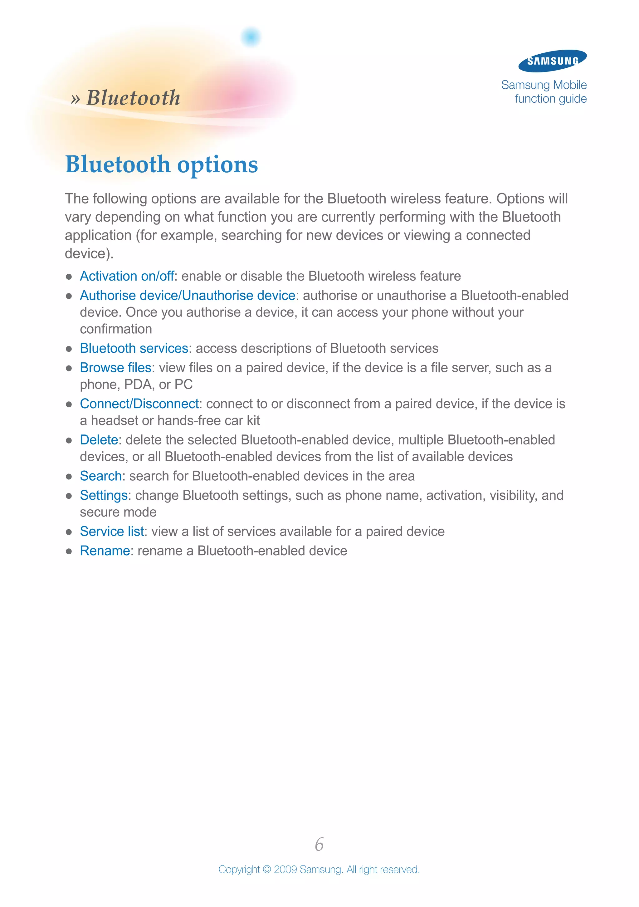 6
Copyright © 2009 Samsung. All right reserved.
Samsung Mobile
function guide» Bluetooth
Bluetooth options
The following options are available for the Bluetooth wireless feature. Options will
vary depending on what function you are currently performing with the Bluetooth
application (for example, searching for new devices or viewing a connected
device).
Activation on/off●● : enable or disable the Bluetooth wireless feature
Authorise device/Unauthorise device●● : authorise or unauthorise a Bluetooth-enabled
device. Once you authorise a device, it can access your phone without your
confirmation
Bluetooth services●● : access descriptions of Bluetooth services
Browse files●● : view files on a paired device, if the device is a file server, such as a
phone, PDA, or PC
Connect/Disconnect●● : connect to or disconnect from a paired device, if the device is
a headset or hands-free car kit
Delete●● : delete the selected Bluetooth-enabled device, multiple Bluetooth-enabled
devices, or all Bluetooth-enabled devices from the list of available devices
Search●● : search for Bluetooth-enabled devices in the area
Settings●● : change Bluetooth settings, such as phone name, activation, visibility, and
secure mode
Service list●● : view a list of services available for a paired device
Rename●● : rename a Bluetooth-enabled device
 