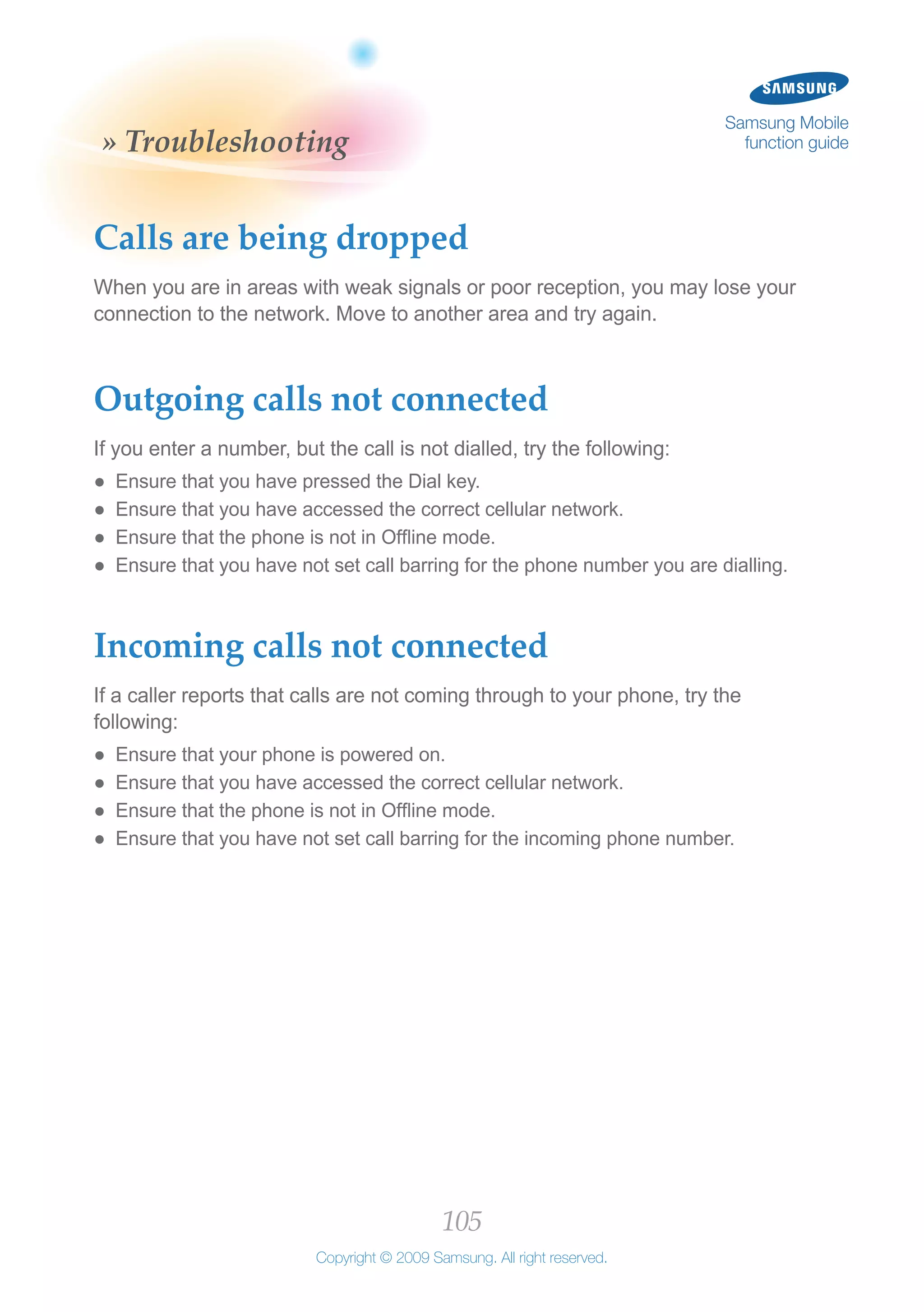 105
Copyright © 2009 Samsung. All right reserved.
Samsung Mobile
function guide» Troubleshooting
Calls are being dropped
When you are in areas with weak signals or poor reception, you may lose your
connection to the network. Move to another area and try again.
Outgoing calls not connected
If you enter a number, but the call is not dialled, try the following:
Ensure that you have pressed the Dial key.●●
Ensure that you have accessed the correct cellular network.●●
Ensure that the phone is not in Offline mode.●●
Ensure that you have not set call barring for the phone number you are dialling.●●
Incoming calls not connected
If a caller reports that calls are not coming through to your phone, try the
following:
Ensure that your phone is powered on.●●
Ensure that you have accessed the correct cellular network.●●
Ensure that the phone is not in Offline mode.●●
Ensure that you have not set call barring for the incoming phone number.●●
 