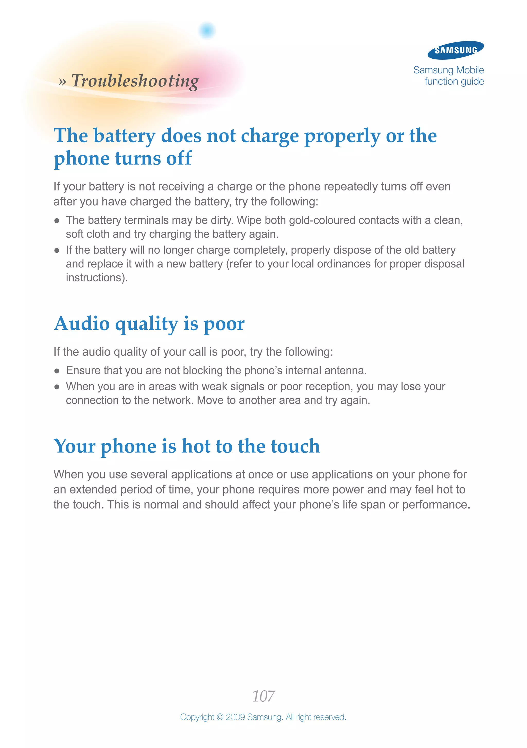 107
Copyright © 2009 Samsung. All right reserved.
Samsung Mobile
function guide» Troubleshooting
The battery does not charge properly or the
phone turns off
If your battery is not receiving a charge or the phone repeatedly turns off even
after you have charged the battery, try the following:
The battery terminals may be dirty. Wipe both gold-coloured contacts with a clean,●●
soft cloth and try charging the battery again.
If the battery will no longer charge completely, properly dispose of the old battery●●
and replace it with a new battery (refer to your local ordinances for proper disposal
instructions).
Audio quality is poor
If the audio quality of your call is poor, try the following:
Ensure that you are not blocking the phone’s internal antenna.●●
When you are in areas with weak signals or poor reception, you may lose your●●
connection to the network. Move to another area and try again.
Your phone is hot to the touch
When you use several applications at once or use applications on your phone for
an extended period of time, your phone requires more power and may feel hot to
the touch. This is normal and should affect your phone’s life span or performance.
 