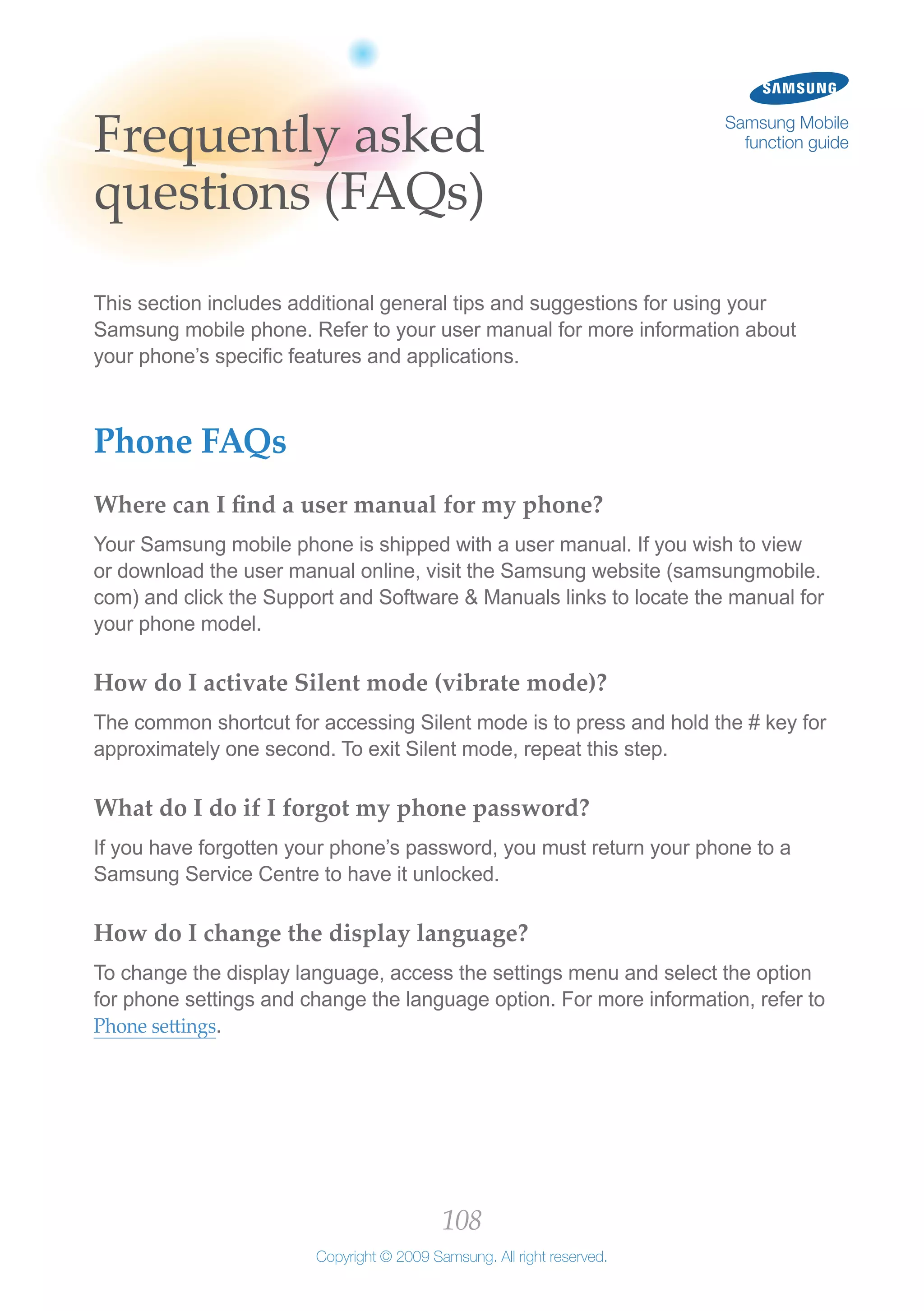 108
Copyright © 2009 Samsung. All right reserved.
Samsung Mobile
function guideFrequently asked
questions (FAQs)
This section includes additional general tips and suggestions for using your
Samsung mobile phone. Refer to your user manual for more information about
your phone’s specific features and applications.
Phone FAQs
Where can I find a user manual for my phone?
Your Samsung mobile phone is shipped with a user manual. If you wish to view
or download the user manual online, visit the Samsung website (samsungmobile.
com) and click the Support and Software & Manuals links to locate the manual for
your phone model.
How do I activate Silent mode (vibrate mode)?
The common shortcut for accessing Silent mode is to press and hold the # key for
approximately one second. To exit Silent mode, repeat this step.
What do I do if I forgot my phone password?
If you have forgotten your phone’s password, you must return your phone to a
Samsung Service Centre to have it unlocked.
How do I change the display language?
To change the display language, access the settings menu and select the option
for phone settings and change the language option. For more information, refer to
Phone settings.
 