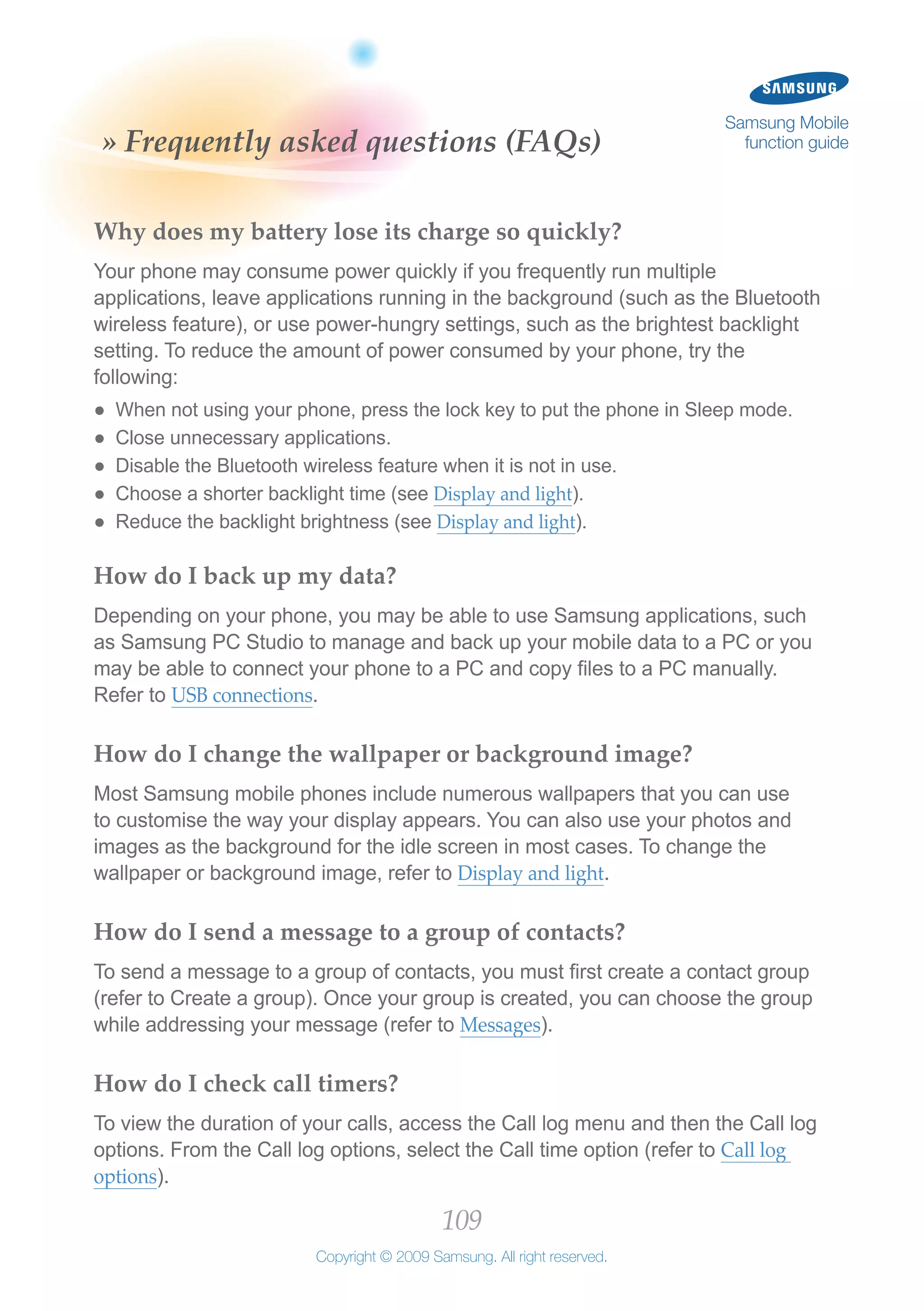 109
Copyright © 2009 Samsung. All right reserved.
Samsung Mobile
function guide» Frequently asked questions (FAQs)
Why does my battery lose its charge so quickly?
Your phone may consume power quickly if you frequently run multiple
applications, leave applications running in the background (such as the Bluetooth
wireless feature), or use power-hungry settings, such as the brightest backlight
setting. To reduce the amount of power consumed by your phone, try the
following:
When not using your phone, press the lock key to put the phone in Sleep mode.●●
Close unnecessary applications.●●
Disable the Bluetooth wireless feature when it is not in use.●●
Choose a shorter backlight time (see●● Display and light).
Reduce the backlight brightness (see●● Display and light).
How do I back up my data?
Depending on your phone, you may be able to use Samsung applications, such
as Samsung PC Studio to manage and back up your mobile data to a PC or you
may be able to connect your phone to a PC and copy files to a PC manually.
Refer to USB connections.
How do I change the wallpaper or background image?
Most Samsung mobile phones include numerous wallpapers that you can use
to customise the way your display appears. You can also use your photos and
images as the background for the idle screen in most cases. To change the
wallpaper or background image, refer to Display and light.
How do I send a message to a group of contacts?
To send a message to a group of contacts, you must first create a contact group
(refer to Create a group). Once your group is created, you can choose the group
while addressing your message (refer to Messages).
How do I check call timers?
To view the duration of your calls, access the Call log menu and then the Call log
options. From the Call log options, select the Call time option (refer to Call log
options).
 
