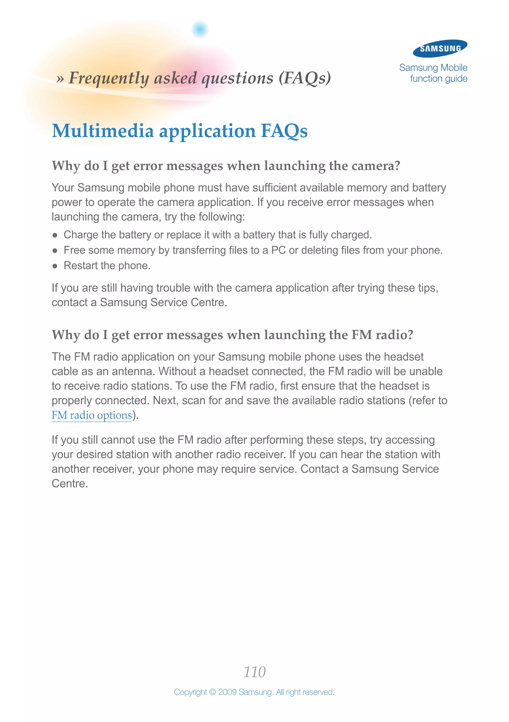 110
Copyright © 2009 Samsung. All right reserved.
Samsung Mobile
function guide» Frequently asked questions (FAQs)
Multimedia application FAQs
Why do I get error messages when launching the camera?
Your Samsung mobile phone must have sufficient available memory and battery
power to operate the camera application. If you receive error messages when
launching the camera, try the following:
Charge the battery or replace it with a battery that is fully charged.●●
Free some memory by transferring files to a PC or deleting files from your phone.●●
Restart the phone.●●
If you are still having trouble with the camera application after trying these tips,
contact a Samsung Service Centre.
Why do I get error messages when launching the FM radio?
The FM radio application on your Samsung mobile phone uses the headset
cable as an antenna. Without a headset connected, the FM radio will be unable
to receive radio stations. To use the FM radio, first ensure that the headset is
properly connected. Next, scan for and save the available radio stations (refer to
FM radio options).
If you still cannot use the FM radio after performing these steps, try accessing
your desired station with another radio receiver. If you can hear the station with
another receiver, your phone may require service. Contact a Samsung Service
Centre.
 