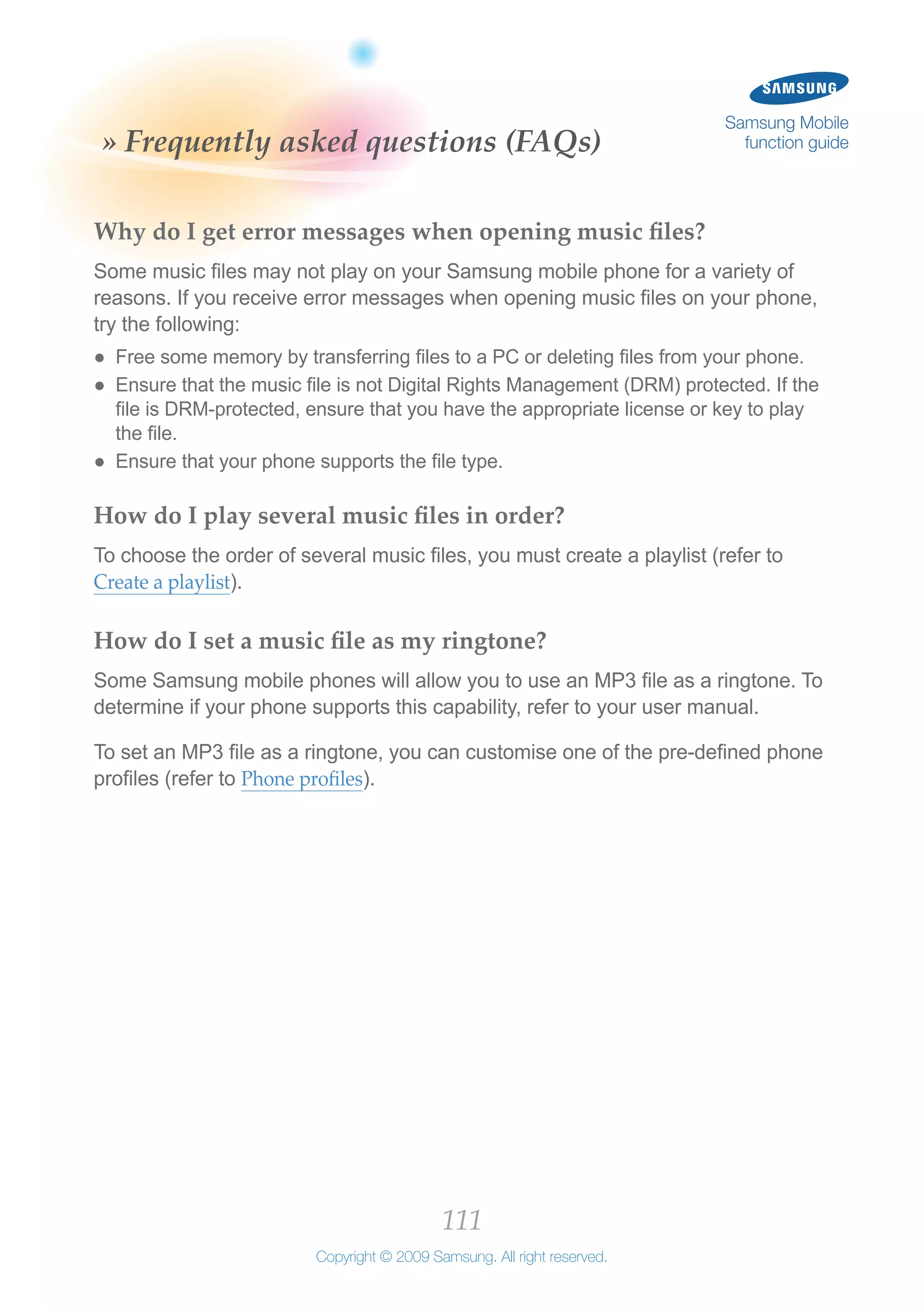 111
Copyright © 2009 Samsung. All right reserved.
Samsung Mobile
function guide» Frequently asked questions (FAQs)
Why do I get error messages when opening music files?
Some music files may not play on your Samsung mobile phone for a variety of
reasons. If you receive error messages when opening music files on your phone,
try the following:
Free some memory by transferring files to a PC or deleting files from your phone.●●
Ensure that the music file is not Digital Rights Management (DRM) protected. If the●●
file is DRM-protected, ensure that you have the appropriate license or key to play
the file.
Ensure that your phone supports the file type.●●
How do I play several music files in order?
To choose the order of several music files, you must create a playlist (refer to
Create a playlist).
How do I set a music file as my ringtone?
Some Samsung mobile phones will allow you to use an MP3 file as a ringtone. To
determine if your phone supports this capability, refer to your user manual.
To set an MP3 file as a ringtone, you can customise one of the pre-defined phone
profiles (refer to Phone profiles).
 
